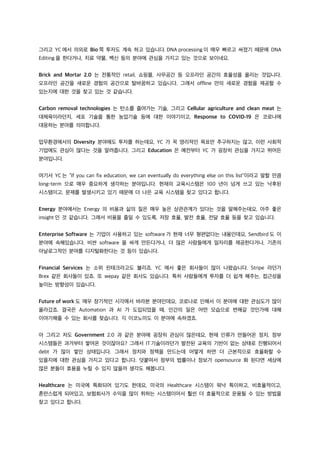 그리고 YC 에서 의외로 Bio 쪽 투자도 계속 하고 있습니다. DNA processing 이 매우 빠르고 싸졌기 때문에 DNA
Editing 을 한다거나, 치료 약물, 백신 등의 분야에 관심을 가지고 있는 것으로 보이네요.
Brick and Mortar 2.0 는 전통적인 retail, 쇼핑몰, 사무공간 등 오프라인 공간의 효율성을 올리는 것입니다.
오프라인 공간을 새로운 경험의 공간으로 탈바꿈하고 있습니다. 그래서 offline 만의 새로운 경험을 제공할 수
있는지에 대한 것을 찾고 있는 것 같습니다.
Carbon removal technologies 는 탄소를 줄여가는 기술, 그리고 Cellular agriculture and clean meat 는
대체육이라던지, 세포 기술을 통한 농업기술 등에 대한 이야기이고, Response to COVID-19 은 코로나에
대응하는 분야를 의미합니다.
업무환경에서의 Diversity 분야에도 투자를 하는데요, YC 가 꼭 영리적인 목표만 추구하지는 않고, 이런 사회적
기업에도 관심이 많다는 것을 알려줍니다. 그리고 Education 은 예전부터 YC 가 굉장히 관심을 가지고 뛰어든
분야입니다.
여기서 YC 는 “If you can fix education, we can eventually do everything else on this list”이라고 말할 만큼
long-term 으로 매우 중요하게 생각하는 분야입니다. 현재의 교육시스템은 100 년이 넘게 쓰고 있는 낙후된
시스템이고, 문제를 발생시키고 있기 때문에 더 나은 교육 시스템을 찾고 있다고 합니다.
Energy 분야에서는 Energy 의 비용과 삶의 질은 매우 높은 상관관계가 있다는 것을 말해주는데요, 아주 좋은
insight 인 것 같습니다. 그래서 비용을 줄일 수 있도록, 저장 효율, 발전 효율, 전달 효율 등을 찾고 있습니다.
Enterprise Software 는 기업이 사용하고 있는 software 가 현재 너무 형편없다는 내용인데요, Sendbird 도 이
분야에 속해있습니다. 비싼 software 을 싸게 만든다거나, 더 많은 사람들에게 일자리를 제공한다거나, 기존의
아날로그적인 분야를 디지털화한다는 것 등이 있습니다.
Financial Services 는 소위 핀테크라고도 불리죠. YC 에서 좋은 회사들이 많이 나왔습니다. Stripe 라던가
Brex 같은 회사들이 있죠. 또 wepay 같은 회사도 있습니다. 특히 사람들에게 투자를 더 쉽게 해주는, 접근성을
높이는 방향성이 있습니다.
Future of work 도 매우 장기적인 시각에서 바라본 분야인데요, 코로나로 인해서 이 분야에 대한 관심도가 많이
올라갔죠. 결국은 Automation 과 AI 가 도입되었을 때, 인간의 일은 어떤 모습으로 변해갈 것인가에 대해
이야기해줄 수 있는 회사를 찾습니다. 긱 이코노미도 이 분야에 속하겠죠.
아 그리고 저도 Government 2.0 과 같은 분야에 굉장히 관심이 많은데요, 현재 인류가 만들어온 정치, 정부
시스템들은 과거부터 쌓여온 것이잖아요? 그래서 IT 기술이라던가 발전된 교육의 기반이 없는 상태로 진행되어서
debt 가 많이 쌓인 상태입니다. 그래서 정치와 정책을 만드는데 어떻게 하면 더 근본적으로 효율화할 수
있을지에 대한 관심을 가지고 있다고 합니다. 덧붙여서 정부의 법률이나 정보가 opensource 화 된다면 세상에
많은 분들이 효용을 누릴 수 있지 않을까 생각도 해봅니다.
Healthcare 는 미국에 특화되어 있기도 한데요, 미국의 Healthcare 시스템이 워낙 특이하고, 비효율적이고,
혼란스럽게 되어있고, 보험회사가 수익을 많이 취하는 시스템이어서 훨씬 더 효율적으로 운용될 수 있는 방법을
찾고 있다고 합니다.
 