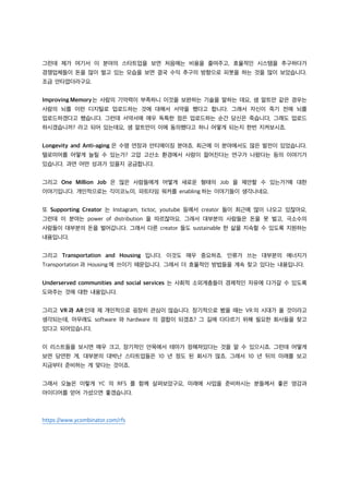 그런데 제가 여기서 이 분야의 스타트업을 보면 처음에는 비용을 줄여주고, 효율적인 시스템을 추구하다가
경쟁업체들이 돈을 많이 벌고 있는 모습을 보면 결국 수익 추구의 방향으로 피봇을 하는 것을 많이 보았습니다.
조금 안타깝더라구요.
Improving Memory는 사람의 기억력이 부족하니 이것을 보완하는 기술을 말하는 데요, 샘 알트만 같은 경우는
사람의 뇌를 이런 디지털로 업로드하는 것에 대해서 서약을 했다고 합니다. 그래서 자신이 죽기 전에 뇌를
업로드하겠다고 했습니다. 그런데 서약서에 매우 독특한 점은 업로드하는 순간 당신은 죽습니다, 그래도 업로드
하시겠습니까? 라고 되어 있는데요, 샘 알트만이 이에 동의했다고 하니 어떻게 되는지 한번 지켜보시죠.
Longevity and Anti-aging 은 수명 연장과 안티에이징 분야죠. 최근에 이 분야에서도 많은 발전이 있었습니다.
텔로미어를 어떻게 늘릴 수 있는가? 고압 고산소 환경에서 사람이 젊어진다는 연구가 나왔다는 등의 이야기가
있습니다. 과연 어떤 성과가 있을지 궁금합니다.
그리고 One Million Job 은 많은 사람들에게 어떻게 새로운 형태의 Job 을 제안할 수 있는가?에 대한
이야기입니다. 개인적으로는 긱이코노미, 파트타임 워커를 enabling 하는 이야기들이 생각나네요.
또 Supporting Creator 는 Instagram, tictoc, youtube 등에서 creator 들이 최근에 많이 나오고 있잖아요,
그런데 이 분야는 power of distribution 을 따르잖아요. 그래서 대부분의 사람들은 돈을 못 벌고, 극소수의
사람들이 대부분의 돈을 벌어갑니다. 그래서 다른 creator 들도 sustainable 한 삶을 지속할 수 있도록 지원하는
내용입니다.
그리고 Transportation and Housing 입니다. 이것도 매우 중요하죠. 인류가 쓰는 대부분의 에너지가
Transportation 과 Housing 에 쓰이기 때문입니다. 그래서 더 효율적인 방법들을 계속 찾고 있다는 내용입니다.
Underserved communities and social services 는 사회적 소외계층들이 경제적인 자유에 다가갈 수 있도록
도와주는 것에 대한 내용입니다.
그리고 VR 과 AR 인데 제 개인적으로 굉장히 관심이 많습니다. 장기적으로 봤을 때는 VR 의 시대가 올 것이라고
생각되는데, 아무래도 software 와 hardware 의 결합이 되겠죠? 그 길에 다다르기 위해 필요한 회사들을 찾고
있다고 되어있습니다.
이 리스트들을 보시면 매우 크고, 장기적인 안목에서 테마가 정해져있다는 것을 알 수 있으시죠. 그런데 어떻게
보면 당연한 게, 대부분의 대박난 스타트업들은 10 년 정도 된 회사가 많죠. 그래서 10 년 뒤의 미래를 보고
지금부터 준비하는 게 맞다는 것이죠.
그래서 오늘은 이렇게 YC 의 RFS 를 함께 살펴보았구요, 미래에 사업을 준비하시는 분들께서 좋은 영감과
아이디어를 얻어 가셨으면 좋겠습니다.
https://www.ycombinator.com/rfs
 