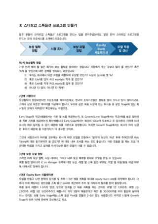 3) 스타트업 스톡옵션 프로그램 만들기
많은 분들이 스타트업 스톡옵션 프로그램을 만드는 법을 문의주셨는데요, 일단 먼저 스타트업 프로그램을
만드는 정석 프로세스를 소개해드리겠습니다.
1단계 보상철학 정립
가장 먼저 해야 할 일은 회사의 보상 철학을 정리하는 것입니다. 시장에서 주는 것보다 많이 줄 것인가? 혹은
적게 줄 것인가에 대한 정책을 정리하는 과정입니다.
1) 우리는 회사에서 어떤 지점을 지향하여 보상할 것인가? 시장의 상/하위 몇 %?
2) 혹은 Cash를 많이 하고 equity는 적게 할 것인가?
3) 혹은 Cash를 적게 하고, equity를 많게 할 것인가?
4) 아니면 다 많이, 아니면 다 적게?
2단계 시장조사
보상철학이 정립되었다면 시장조사를 해야하는데요, 한국의 조사기관들은 정보를 많이 가지고 있지 않더라구요.
그래서 상당 부분은 데이터를 가공해야 합니다. 우리와 같은 채용 시장에 있는 회사들 중 같은 Stage에 있는 회
사들의 오퍼가 어떠한지 확인해보는 과정이죠.
Early Stage의 직군/레벨에서는 지분 몇 %를 제공하는지, 또 Growth/Later Stage에서는 직군/레벨 별로 얼마의
총 지분 가치를 제공하는지 확인해봅니다. Early Stage에서는 회사의 Value가 모호하고 또 임직원의 기여에 따라
회사의 매우 달라질 수 있기 때문에 %를 기준으로 설정합니다. 하지만 Growth Stage에서는 회사가 이미 성장
한 후이기 때문에 총 지분가치가 더 중요한 것이죠.
그런데 시장조사가 어려울 경우에는 회사가 어떤 모델을 만들어서 ‘얼마’의 보상이 ‘N년’ 후에 주어진다면 Risk
Taking에 대한 동기부여가 될 것인가? 에 대한 내부 조사를 하는 것도 좋습니다. 이런 것들을 할 때는 조금 더
관대한 마음을 가지고 설계를 하시다보면 좋은 모델이 나올 수 있습니다.
3단계 보상 모델 정립
그러면 이제 보상 철학, 시장 데이터, 그리고 내부 보상 체계를 토대로 모델을 만들 수 있습니다.
예를 들면 엔지니어 IC vs Manager 트랙에 대한 보상, 레벨 별 스톡 옵션 부여량, 역할 별 차등/동등 지급 여부
에 대해서도 정해야 합니다.
4단계 Equity Burn 시뮬레이션
모델을 만들고 나면 현재의 임직원 및 추후 1~3년 채용 계획을 토대로 equity burn rate를 파악해야 합니다. 그
래서 이제 해당되는 양만큼을 스톡 옵션 pool로 계산하여 주주 및 이사회의 동의를 얻어 할당합니다.
예를 들어 레벨이 1-3까지 있고, 앞으로 12개월 간 채용 계획을 짜는 것이죠. 레벨 1은 1,000주, 레벨 2는
2,000주, 레벨 3은 3,000주라고 해봅시다. 각각 5명씩 채용한다고 하면 총 30,000주를 미리 할당해 놓아야
하는 것이죠. 보통 Early Stage에는 스톡 옵션 Pool을 만들면 2~3년 정도 사용합니다. 하지만 나중에 Growth
Stage가 되면 1년에 한번씩 갱신하기도 하죠.
 