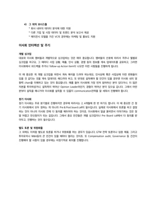 4) 그 외의 보너스들
* 회사 내부의 데이터 분석에 대한 지원
* 다른 기업 및 시장 데이터 및 트렌드 분석 보고서 제공
* 에이전시 모델을 가진 VC의 경우에는 마케팅 및 홍보도 지원
이사회 인터랙션 및 주기
개별 싱크업
대표와 이사회 멤버들과 개별적으로 싱크업하는 것은 매우 중요합니다. 멤버들의 선호에 따라서 격주나 월별로
싱크업을 하구요, 그 때마다 사업 상황, 매출, 인사 상황, 경쟁 등의 정보를 계속 업데이트를 공유하고, 그러면
이사회에서 피드백을 주거나 follow-up Action Item이 나오면 이런 사항들을 진행하게 됩니다.
이 때 중요한 게 개별 싱크업을 하면서 계속 해석을 드려야 하는데요, 인사상에 혹은 사업상에 이런 변화들이
있을 것 같다는 것을 계속 업데이트 해드려야 하고, 또 반대로 설득해야 할 안건이 있을 경우엔 이사회 내의 영
향력 chain을 이해하고 있는 것이 중요합니다. 예를 들어 이사회에 가장 먼저 참여하신 분이 있다거나, 더 많은
자본을 투자하셨거나, 설득력이 뛰어난 Opinion Leader라던가, 경험이 뛰어난 분이 있으실 겁니다. 그래서 어떤
분부터 설득을 해나가야 이사회를 설득할 수 있을지 communication전략을 잘 세워서 진행해야 합니다.
정기 이사회
정기 이사회는 주로 분기별로 진행하지만 경우에 따라서는 2, 4개월에 한 번 하기도 합니다. 이 때 중요한 건 정
기 이사회에서 모두 정하는 게 아니라 Pre & Post board call이 필수입니다. 실제로 이사회에서 토론을 하고 결정
하는 것이 아니라 이사회 전에 다 동의를 해두어야 하는 것이죠. 이사회에서 얼굴 붉히면서 이야기하는 것은 정
말 어렵고 만신창이가 되는 길입니다. 그래서 중요 안건들은 개별 싱크업이나 Pre Board call에서 다 동의를 받
아두고, 진행하는 것이 필수입니다.
별도 토론 및 위원회들
그 외에도 이처럼 별도로 토론을 하거나 위원회를 여는 경우가 있습니다. GTM 전략 토론이나 임원 채용, 그리고
투자유치나 M&A등의 큰 안건이 있을 때마다 열리는 것이죠. 또 Compensation audit, Governance 등 건건이
진행해야 할 사항이 있을 경우에는 비정기적로 회의를 진행합니다.
 