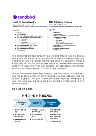 그래서 센드버드의 예를 들면 다음과 같은데요, 분기 별로 3시간 정도를 진행합니다. 그리고 추가 세션을 갖는
경우는 1시간에서 1시간 30분 정도 합니다. 그래서 시작은 개회사로 시작을 하고, 스톡옵션이나 지배구조에 관
한 승인을 받습니다. 그리고 주요 사업 현황과 개요, 경영 지표를 설명하고, 부서 별로 돌아가면서 관련 담당 건
에 대해서 설명합니다. 그리고 주요 심화 토론에 대해서 이야기를 하고, 마지막에는 대표만 남아서 이사진들이
피드백을 해주기도 하구요, 반대로 인사상의 변화가 있을 경우에는 그런 것들을 설명합니다. 그리고 마지막에는
대표도 나가고 사외 이사들끼리 대화를 하고 나서, 이야기 한 내용을 피드백 받습니다.
그리고 이걸 내러티브 방식으로 진행하기 때문에 각 세션에서 시작할 때마다 3~5분 정도 미리 읽을 시간을 드
립니다. 예를 들어 20분의 세션이라고 하면 초반 5분 동안에 읽을 시간을 드리고, 나중에 리더가 설명을 하고,
토론 및 Q&A를 진행합니다. 그리고 생각보다 이사회에 들어오시는 분들이 사업에 대한 Context를 다 알고 들
어오시는 것이 아닙니다. 그래서 이걸 읽어보고 이야기를 하게 되면 싱크를 한 번 맞추고 이야기를 시작하기 때
문에 아주 효과적입니다.
정기 이사회 전후 프로세스
 
