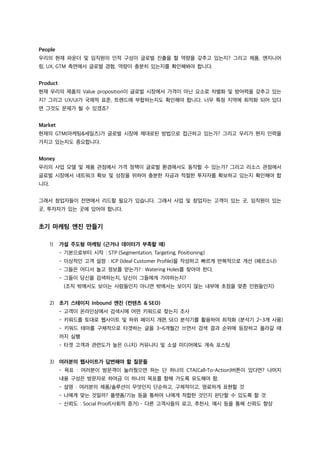 People
우리의 현재 파운더 및 임직원의 인적 구성이 글로벌 진출을 할 역량을 갖추고 있는지? 그리고 제품, 엔지니어
링, UX, GTM 측면에서 글로벌 경험, 역량이 충분히 있는지를 확인해봐야 합니다.
Product
현재 우리의 제품의 Value proposition이 글로벌 시장에서 가격이 아닌 요소로 차별화 및 방어력을 갖추고 있는
지? 그리고 UX/UI가 국제적 표준, 트렌드에 부합하는지도 확인해야 합니다. 너무 특정 지역에 최적화 되어 있다
면 그것도 문제가 될 수 있겠죠?
Market
현재의 GTM(마케팅&세일즈)가 글로벌 시장에 제대로된 방법으로 접근하고 있는가? 그리고 우리가 현지 인력을
가지고 있는지도 중요합니다.
Money
우리의 사업 모델 및 제품 관점에서 가격 정책이 글로벌 환경에서도 동작할 수 있는가? 그리고 리소스 관점에서
글로벌 시장에서 네트워크 확보 및 성장을 위하여 충분한 자금과 적절한 투자자를 확보하고 있는지 확인해야 합
니다.
그래서 창업자들이 전면에서 리드할 필요가 있습니다. 그래서 사업 및 창업자는 고객이 있는 곳, 임직원이 있는
곳, 투자자가 있는 곳에 있어야 합니다.
초기 마케팅 엔진 만들기
1) 가설 주도형 마케팅 (근거나 데이터가 부족할 때)
- 기본으로부터 시작 : STP (Segmentation, Targeting, Positioning)
- 이상적인 고객 설정 : ICP (Ideal Customer Profile)을 작성하고 빠르게 반복적으로 개선 (페르소나)
- 그들은 어디서 놀고 정보를 얻는가? : Watering Holes를 찾아야 한다.
- 그들이 당신을 검색하는지, 당신이 그들에게 가야하는지?
(조직 밖에서도 보이는 사람들인지 아니면 밖에서는 보이지 않는 내부에 초점을 맞춘 인원들인지)
2) 초기 스테이지 Inbound 엔진 (컨텐츠 & SEO)
- 고객이 온라인상에서 검색시에 어떤 키워드로 찾는지 조사
- 키워드를 토대로 웹사이트 및 하위 페이지 개편, SEO 분석기를 활용하여 최적화 (분석기 2~3개 사용)
- 키워드 테마를 구체적으로 타겟하는 글을 3~6개월간 쓰면서 검색 결과 순위에 등장하고 올라갈 때
까지 실행
- 타겟 고객과 관련도가 높은 (니치) 커뮤니티 및 소셜 미디어에도 계속 포스팅
3) 여러분의 웹사이트가 답변해야 할 질문들
- 목표 : 여러분이 방문객이 눌러줬으면 하는 단 하나의 CTA(Call-To-Action)버튼이 있다면? 나머지
내용 구성은 방문자로 하여금 이 하나의 목표를 향해 가도록 유도해야 함.
- 설명 : 여러분의 제품/솔루션이 무엇인지 단순하고, 구체적이고, 명료하게 표현할 것
- 나에게 맞는 것일까? 플랫폼/기능 등을 통하여 나에게 적합한 것인지 판단할 수 있도록 할 것
- 신뢰도 : Social Proof(사회적 증거) – 다른 고객사들의 로고, 추천사, 예시 등을 통해 신뢰도 향상
 