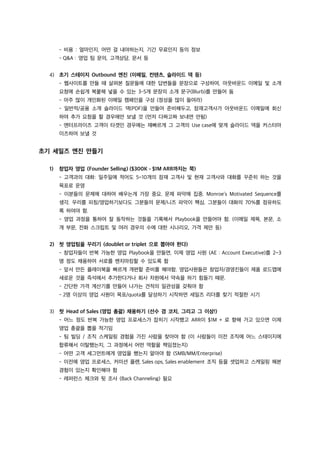 - 비용 : 얼마인지, 어떤 걸 내야하는지, 기간 무료인지 등의 정보
- Q&A : 영업 팀 문의, 고객상담, 문서 등
4) 초기 스테이지 Outbound 엔진 (이메일, 컨텐츠, 슬라이드 덱 등)
- 웹사이트를 만들 때 살펴본 질문들에 대한 답변들을 문장으로 구성하여, 아웃바운드 이메일 및 소개
요청에 손쉽게 복붙해 넣을 수 있는 3-5개 문장의 소개 문구(Blurb)를 만들어 둠
- 아주 많이 개인화된 이메일 캠페인을 구성 (정성을 많이 들여라)
- 일반적/공용 소개 슬라이드 덱(PDF)을 만들어 준비해두고, 잠재고객사가 아웃바운드 이메일에 회신
하여 추가 요청을 할 경우에만 보낼 것 (먼저 다짜고짜 보내면 안됨)
- 엔터프라이즈 고객이 타겟인 경우에는 재빠르게 그 고객의 Use case에 맞게 슬라이드 덱을 커스터마
이즈하여 보낼 것
초기 세일즈 엔진 만들기
1) 창업자 영업 (Founder Selling) ($300K - $1M ARR까지는 쭉)
- 고객과의 대화: 일주일에 적어도 5~10개의 잠재 고객사 및 현재 고객사와 대화를 꾸준히 하는 것을
목표로 운영
- 이분들의 문제에 대하여 배우는게 가장 중요. 문제 파악에 집중. Monroe’s Motivated Sequence를
생각. 우리를 피칭/영업하기보다도 그분들의 문제/니즈 파악이 핵심. 그분들이 대화의 70%를 점유하도
록 하여야 함.
- 영업 과정을 통하여 잘 동작하는 것들을 기록해서 Playbook을 만들어야 함. (이메일 제목, 본문, 소
개 부문, 전화 스크립트 및 여러 경우의 수에 대한 시나리오, 가격 제안 등)
2) 첫 영업팀을 꾸리기 (doublet or triplet 으로 뽑아야 한다)
- 창업자들이 반복 가능한 영업 Playbook을 만들면, 이제 영업 사원 (AE : Account Executive)를 2~3
명 정도 채용하여 서로를 벤치마킹할 수 있도록 함
- 앞서 만든 플레이북을 빠르게 개편할 준비를 해야함. 영업사원들은 창업자/경영진들이 제품 로드맵에
새로운 것을 즉석에서 추가한다거나 회사 차원에서 약속을 하기 힘들기 때문.
- 간단한 가격 계산기를 만들어 나가는 견적의 일관성을 갖춰야 함
- 2명 이상의 영업 사원이 목표/quota를 달성하기 시작하면 세일즈 리더를 찾기 적절한 시기
3) 첫 Head of Sales (영업 총괄) 채용하기 (선수 겸 코치, 그리고 그 이상!)
- 어느 정도 반복 가능한 영업 프로세스가 잡히기 시작했고 ARR이 $1M + 로 향해 가고 있으면 이제
영업 총괄을 뽑을 적기임
- 팀 빌딩 / 조직 스케일링 경험을 가진 사람을 찾아야 함 (이 사람들이 이전 조직에 어느 스테이지에
합류해서 이탈했는지, 그 과정에서 어떤 역할을 책임졌는지)
- 어떤 고객 세그먼트에게 영업을 했는지 알아야 함 (SMB/MM/Enterprise)
- 이전에 영업 프로세스, 커미션 플랜, Sales ops, Sales enablement 조직 등을 셋업하고 스케일링 해본
경험이 있는지 확인해야 함
- 레퍼런스 체크와 뒷 조사 (Back Channeling) 필요
 