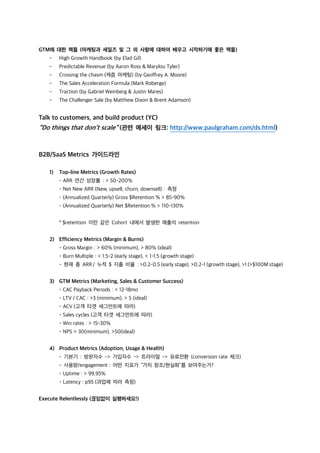 GTM에 대한 책들 (마케팅과 세일즈 및 그 외 사항에 대하여 배우고 시작하기에 좋은 책들)
- High Growth Handbook (by Elad Gil)
- Predictable Revenue (by Aaron Ross & Marylou Tyler)
- Crossing the chasm (캐즘 마케팅) (by Geoffrey A. Moore)
- The Sales Acceleration Formula (Mark Roberge)
- Traction (by Gabriel Weinberg & Justin Mares)
- The Challenger Sale (by Matthew Dixon & Brent Adamson)
Talk to customers, and build product (YC)
“Do things that don’t scale” (관련 에세이 링크: http://www.paulgraham.com/ds.html)
B2B/SaaS Metrics 가이드라인
1) Top-line Metrics (Growth Rates)
- ARR 연간 성장률 : > 50-200%
- Net New ARR (New, upsell, churn, downsell) : 측정
- (Annualized Quarterly) Gross $Retention % > 85-90%
- (Annualized Quarterly) Net $Retention % > 110-130%
* $retention 이란 같은 Cohort 내에서 발생한 매출의 retention
2) Efficiency Metrics (Margin & Burns)
- Gross Margin : > 60% (minimum), > 80% (ideal)
- Burn Multiple : < 1.5-2 (early stage), < 1-1.5 (growth stage)
- 현재 총 ARR / 누적 $ 지출 비율 : >0.2-0.5 (early stage), >0.2-1 (growth stage), >1 (>$100M stage)
3) GTM Metrics (Marketing, Sales & Customer Success)
- CAC Payback Periods : < 12-18mo
- LTV / CAC : >3 (minimum), > 5 (ideal)
- ACV (고객 타겟 세그먼트에 따라)
- Sales cycles (고객 타겟 세그먼트에 따라)
- Win rates : > 15-30%
- NPS > 30(minimum), >50(ideal)
4) Product Metrics (Adoption, Usage & Health)
- 기본기 : 방문자수 -> 가입자수 -> 트라이얼 -> 유료전환 (conversion rate 체크)
- 사용량/engagement : 어떤 지표가 “가치 창조/현실화”를 보여주는가?
- Uptime : > 99.95%
- Latency : p95 (과업에 따라 측정)
Execute Relentlessly (끊임없이 실행하세요!)
 