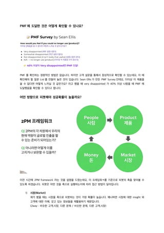 PMF 에 도달한 것은 어떻게 확인할 수 있나요?
PMF 를 확인하는 정량적인 방법은 없습니다. 하지만 고객 설문을 통해서 정성적으로 확인할 수 있는데요, 이 때
확인해야 할 질문 List 를 만들어 놓은 것이 있습니다. Sean Ellis 가 만든 PMF Survey 인데요, 더이상 이 제품을
쓸 수 없다면 어떻게 느끼실 것 같은가요? 라고 했을 때 very disappointed 가 40% 이상 나왔을 때 PMF 에
도달했음을 확인할 수 있다고 합니다.
어떤 방향으로 피봇해야 성공확률이 높을까요?
이전 시간에 2PM framework 라는 것을 설명을 드렸는데요, 이 프레임워ㅋ를 기준으로 피봇의 축을 찾아볼 수
있도록 하겠습니다. 피봇은 어떤 것을 축으로 실행하는지에 따라 접근 방법이 달라집니다.
1) 시장(Market)
제가 봤을 때는 시장을 축으로 피봇하는 것이 가장 확률이 높습니다. 왜냐하면 시장에 대한 insight 와
고객에 대한 이해, 갖고 있는 정보들을 재활용하기 때문입니다.
(2way : 비슷한 고객,시장, 다른 문제 / 비슷한 문제, 다른 고객,시장)
 