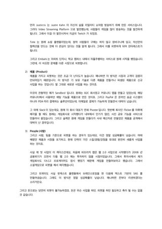 먼저 Justin.tv 는 Justin Kahn 이 자신의 삶을 리얼리티 쇼처럼 방송하기 위해 만든 서비스입니다.
그러다 Video Streaming Platform 으로 발전했는데, 사람들이 게임을 많이 방송하는 것을 발견하게
됩니다. 그래서 이걸 더 발전시켜서 지금의 Twitch 가 되었죠.
Tote 는 원래 쇼핑 플랫폼이었는데, 정작 사람들이 구매는 하지 않고 장바구니에 담고, 자신만의
컬렉션을 만드는 것에 더 관심이 있다는 것을 알게 됩니다. 그래서 이를 피봇하게 되어 핀터레스트가
됩니다.
그리고 Embark 는 아파트 단지나, 학교 캠퍼스 내에서 자율주행하는 서비스로 원래 시작을 했었습니다.
그런데, 이 비슷한 문제를 다른 시장으로 피봇합니다.
2) 제품 (Product)
제품을 가지고 피봇하는 것은 조금 더 난이도가 높습니다. 왜냐하면 이 방식은 시장과 고객이 검증이
안되어있기 때문입니다. 이 방식은 기 보유 기술로 다른 제품을 만들거나 파생된 제품으로 신규
사업을 하는 것입니다. 말 그대로 새로운 사업을 하는 것이죠.
이것의 전형적인 예가 Sendbird 입니다. 원래는 B2C 회사였고 커뮤니티 앱을 만들고 있었는데, 해당
커뮤니티에서 사용하던 채팅 기능을 제품으로 만든 것이죠. 그리고 PayPal 은 온라인 송금 시스템이
아니라 PDA 끼리 결제하는 솔루션이었는데, 이메일로 결제가 가능하게 만들면서 대박이 났습니다.
그 외에 Slack 이 있는데요, 원래 이 회사 대표가 연쇄 Pivoter 입니다. 첫번째 회사인 Flicker 를 야후에
매각을 할 때도 원래는 게임회사로 시작했다가 내부에서 인기가 많던, 사진 공유 기능을 서비스로
만들어서 팔았습니다. 그리고 슬랙은 원래 게임을 만들다가 사내 메신저로 만들었던 제품을 공개해서
대박이 난 경우입니다.
3) People (사람)
그리고 사람, 팀을 기준으로 피봇을 하는 경우가 있는데요, 이건 정말 성공확률이 낮습니다. 여태
해왔던 제품과 시장을 포기하고, 현재 인력이 가진 스킬/경험/강점을 토대로 완전히 새롭게 사업을
하는 것이죠.
사실 제 첫 사업이 이 케이스인데요, 처음에 파프리카 랩은 웹 2.0 사업으로 시작했다가 2008 년
금융위기가 오면서 다들 웹 2.0 에는 투자하지 않을 시점이었습니다. 그래서 투자사에서 제가
게임회사도 다니고 프로게이머도 잠시 했었기 때문에 게임을 만들어보라고 했습니다. 그래서
소셜게임으로 피봇을 해서 매각했습니다.
그리고 트위터도 사실 팟캐스트 플랫폼에서 브레인스토밍을 한 다음에 텍스트 기반의 SNS 를
만들어냈습니다. 그래도 이 방식은 정말 성공확률이 낮습니다. 왜냐하면 전부다 리셋하겠다는
소리거든요.
그리고 돈으로는 당연히 피봇이 불가능하겠죠. 돈은 무슨 사업을 하던, 피봇을 하던 필요하고 축이 될 수는 없을
것 같습니다.
 