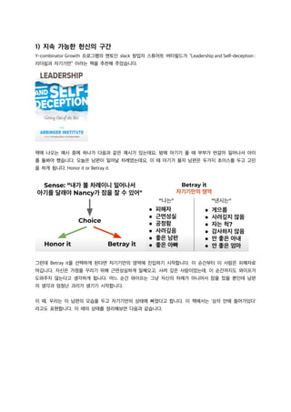 1) 지속 가능한 헌신의 구간
Y-combinator Growth 프로그램의 멘토인 slack 창업자 스튜어트 버터필드가 “Leadership and Self-deception :
리더쉽과 자기기만” 이라는 책을 추천해 주었습니다.
책에 나오는 예시 중에 하나가 다음과 같은 예시가 있는데요, 밤에 아기가 울 때 부부가 번갈아 일어나서 아이
를 돌봐야 했습니다. 오늘은 남편이 일어날 차례였는데요, 이 때 아기가 울자 남편은 두가지 초이스를 두고 고민
을 하게 됩니다. Honor it or Betray it.
그런데 Betray it을 선택하게 된다면 자기기만의 영역에 진입하기 시작합니다. 이 순간부터 이 사람은 피해자로
여깁니다. 자신은 가정을 꾸리기 위해 근면성실하게 일해오고, 사려 깊은 사람이었는데, 이 순간까지도 와이프가
도와주지 않는다고 생각하게 됩니다. 어느 순간 와이프는 그냥 자신의 차례가 아니어서 잠을 잤을 뿐인데 남편
의 생각과 엄청난 괴리가 생기기 시작합니다.
이 때, 우리는 이 남편의 모습을 두고 자기기만의 상태에 빠졌다고 합니다. 이 책에서는 ‘상자 안에 들어가있다’
라고도 표현합니다. 이 때의 상태를 정리해보면 다음과 같습니다.
 
