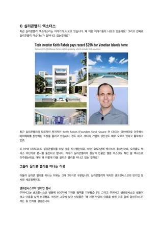 1) 실리콘밸리 엑소더스
최근 실리콘밸리 엑소더스라는 이야기가 나오고 있습니다. 왜 이런 이야기들이 나오고 있을까요? 그리고 진짜로
실리콘밸리 엑소더스가 일어나고 있는걸까요?
최근 실리콘밸리의 대표적인 투자자인 Keith Rabois (Founders fund, Square 전 CEO)는 마이애미로 이주해서
마이애미를 찬양하는 트윗을 올리고 있습니다. 집도 싸고, 게다가 기업의 생산성도 매우 오르고 있다고 홍보하고
있죠.
또 HP와 ORACLE도 실리콘밸리를 떠날 것을 시사했는데요, HP는 2022년에 텍사스의 휴스턴으로, 오라클도 텍
사스 어딘가로 본사를 옮긴다고 합니다. 게다가 실리콘밸리의 상징적 인물인 엘론 머스크도 작년 말 텍사스로
이주했는데요, 대체 왜 이렇게 다들 실리콘 밸리를 떠나고 있는 걸까요?
그들이 실리콘 밸리를 떠나는 이유
이들이 실리콘 밸리를 떠나는 이유는 크게 2가지로 구분됩니다. 실리콘밸리가 위치한 샌프란시스코의 반기업 정
서와 세금정책이죠.
샌프란시스코의 반기업 정서
주커버그는 샌프란시스코 병원에 800억에 가까운 금액을 기부했습니다. 그리고 주커버그 샌프란시스코 병원이
라고 이름을 살짝 변경했죠. 하지만 그곳에 있던 사람들은 “왜 저런 악당의 이름을 병원 이름 앞에 달아두느냐!”
라는 등 딴지를 걸었습니다.
 