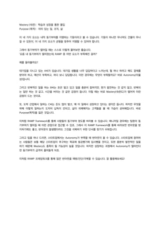 Mastery (숙련) : 학습과 성장을 통한 몰입
Purpose (목적) : 의미 있는 일, 조직, 삶
이 네 가지 요소는 내적 동기부여를 지탱하는 기둥이라고 볼 수 있습니다. 기둥이 하나만 무너져도 건물이 무너
질 수 있듯이, 이 네 가지 요소가 균형을 맞추어 지탱할 수 있어야 합니다.
그래서 동기부여가 떨어질 때는 스스로 이렇게 물어보면 좋습니다.
‘요즘 내 동기부여가 떨어졌는데, RAMP 중 어떤 요소가 부족해진 걸까?’
예를 들어볼까요?
대기업을 다니고 있는 A씨가 있습니다. 대기업 생활을 너무 답답하다고 느끼는데, 뭘 하나 하려고 해도 결재를
받아야 하고, 예산이 부족하고, 하다 보니 답답합니다. 이런 경우에는 무엇이 부족할까요? 바로 Autonomy(자율
성)입니다.
그리고 반복적인 일을 하는 B씨는 돈은 벌고 있고 일을 충분히 잘하지만, 뭔가 발전하는 것 같지 않고, 반복되
는 일만 하는 것 같고, 시간을 버리는 것 같은 감정이 듭니다. 이럴 때는 바로 Mastery(숙련도)가 떨어져 이런
감정이 드는 것이죠.
또, 도박 산업에서 일하는 C씨는 돈도 많이 벌고, 꽤 이 일에서 성장하고 있다는 생각은 듭니다. 하지만 무엇을
위해 이렇게 일하는지 도저히 납득이 안되고, 삶이 피폐해지는 고객들을 볼 때 가슴이 공허해집니다. 바로
Purpose(목적)을 잃은 것입니다.
이처럼 RAMP framework를 통해 사람들의 동기부여 정도를 바라볼 수 있습니다. 매니저일 경우에는 팀원의 동
기부여가 떨어질 때 이런 관점으로 접근할 수 있죠. 그래서 이 RAMP framework를 통해 바라보면 번아웃을 방
지하기에도 좋고, 번아웃이 발생했더라도 그것을 극복하기 우한 단서를 찾기가 쉬워집니다.
그리고 팁을 하나 드리면, 스타트업에서는 Autonomy가 부족할 때 번아웃이 올 수 있습니다. 스타트업에 참여하
는 사람들은 보통 해당 스타트업이 추구하는 목표에 동감했기에 입사했을 것이고, 또한 충분히 발전적인 일을
하기 때문에 Mastery도 충족이 될 가능성이 높을 것입니다. 하지만 성장하는 과정에서 Autonomy가 떨어진다
면 동기부여가 급격히 줄어들게 되죠.
이처럼 RAMP 프레임워크를 통해 많은 번아웃을 예방/진단/극복할 수 있습니다. 잘 활용해보세요!
 