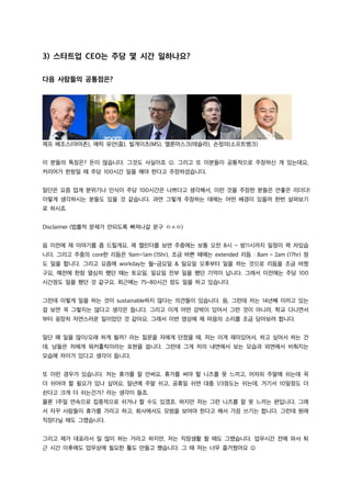 3) 스타트업 CEO는 주당 몇 시간 일하나요?
다음 사람들의 공통점은?
제프 베조스(아마존), 에릭 유안(줌), 빌게이츠(MS), 엘론머스크(테슬라), 손정의(소프트뱅크)
이 분들의 특징은? 돈이 많습니다. 그것도 사실이죠 J. 그리고 또 이분들이 공통적으로 주장하신 게 있는데요,
커리어가 한창일 때 주당 100시간 일을 해야 한다고 주장하셨습니다.
일단은 요즘 업계 분위기나 인식이 주당 100시간은 나쁘다고 생각해서, 이런 것을 주장한 분들은 안좋은 리더다!
이렇게 생각하시는 분들도 있을 것 같습니다. 과연 그렇게 주장하는 데에는 어떤 배경이 있을까 한번 살펴보기
로 하시죠.
Disclaimer (법률적 문제가 안되도록 빠져나갈 문구 ㅇㅅㅇ)
음 이전에 제 이야기를 좀 드릴게요. 제 캘린더를 보면 주중에는 보통 오전 8시 ~ 밤11시까지 일정이 꽉 차있습
니다. 그리고 주중의 core한 리듬은 9am~1am (15hr), 조금 바쁜 때에는 extended 리듬 : 8am ~ 2am (17hr) 정
도 일을 합니다. 그리고 요즘에 workday는 월~금요일 & 일요일 오후부터 일을 하는 것으로 리듬을 조금 바꿨
구요, 예전에 한창 열심히 했던 때는 토요일, 일요일 전부 일을 했던 기억이 납니다. 그래서 이전에는 주당 100
시간정도 일을 했던 것 같구요, 최근에는 75~80시간 정도 일을 하고 있습니다.
그런데 이렇게 일을 하는 것이 sustainable하지 않다는 의견들이 있습니다. 음, 그런데 저는 14년째 이러고 있는
걸 보면 꼭 그렇지는 않다고 생각은 듭니다. 그리고 이게 어떤 강박이 있어서 그런 것이 아니라, 학교 다니면서
부터 굉장히 자연스러운 일이었던 것 같아요. 그래서 이번 영상에 제 마음의 소리를 조금 담아보려 합니다.
일단 왜 일을 많이/오래 하게 될까? 라는 질문을 저에게 던졌을 때, 저는 이게 재미있어서, 하고 싶어서 하는 건
데, 남들은 저에게 워커홀릭이라는 표현을 씁니다. 그런데 그게 저의 내면에서 보는 모습과 외면에서 비춰지는
모습에 차이가 있다고 생각이 듭니다.
또 이런 경우가 있습니다. 저는 휴가를 잘 안써요. 휴가를 써야 할 니즈를 못 느끼고, 어차피 주말에 쉬는데 꼭
더 쉬어야 할 필요가 있나 싶어요. 일년에 주말 쉬고, 공휴일 쉬면 대충 1/3정도는 쉬는데, 거기서 10일정도 더
쉰다고 크게 더 쉬는건가? 라는 생각이 들죠.
물론 1주일 연속으로 집중적으로 쉬거나 할 수도 있겠죠. 하지만 저는 그런 니즈를 잘 못 느끼는 편입니다. 그래
서 자꾸 사람들이 휴가를 가라고 하고, 회사에서도 모범을 보여야 한다고 해서 가끔 쓰기는 합니다. 그런데 원래
직장다닐 때도 그랬습니다.
그리고 제가 대표라서 일 많이 하는 거라고 하지만, 저는 직장생활 할 때도 그랬습니다. 업무시간 전에 와서 퇴
근 시간 이후에도 업무상에 필요한 툴도 만들고 했습니다. 그 때 저는 너무 즐거웠어요 J
 