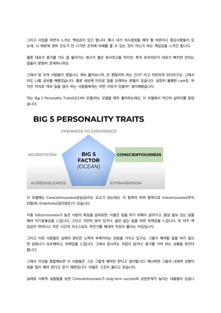 그리고 사업을 하면서 느끼는 책임감이 있긴 합니다. 혹시 내가 의사결정을 해야 할 부분이나 중요사항들이 있
는데, 나 때문에 괜히 진도가 안 나가면 조직에 피해를 줄 수 있는 것이 아닌가 하는 책임감을 느끼긴 합니다.
물론 대표가 휴가를 가도 잘 돌아가는 회사가 좋은 회사라고들 하지만, 투자 유치라던가 대표가 빠지면 안되는
일들이 분명히 존재하니까요.
그래서 참 이게 사람들이 괜찮냐고 계속 물어보니까, 안 괜찮아야 하는 건가? 라고 자문하게 되더라구요. 그래서
저도 나름 공부를 해봤었습니다. 물론 세상에 타의로 일을 오래하는 분들이 있습니다. 굉장히 불행한 case죠. 하
지만 자의로 계속 일을 많이 하는 사람들에게는 어떤 이유가 있을까? 생각해봤습니다.
저는 Big 5 Personality Traits(OCEAN 모델)라는 모델을 매우 좋아하는데요, 이 모델에서 약간의 실마리를 찾았
습니다.
이 모델에는 Conscientiousness(성실성)라는 요소가 있는데요. 이 항목의 하위 항목으로 Industriousness(부지
런함)와 Orderliness(정리정돈)가 있습니다.
이중 Industriousness가 높은 사람의 특징을 살펴보면, 이들은 일을 하기 위해서 살아가고, 항상 쓸모 있는 일을
해야 자기효용감을 느낍니다. 그리고 가만히 앉아 있거나, 쓸모 없는 일을 하면 죄책감을 느낍니다. 또 아주 책
임감이 뛰어나고 적은 시간과 리소스로도 무언가를 해내야 직성이 풀리는 타입입니다.
그리고 이런 사람들은 실패의 원인은 노력의 부족이라는 믿음을 가지고 있구요, 그들이 해야할 일을 하지 않으
면 엄청나기 초조해하고, 죄책감을 느낍니다. 그래서 잠시라도 직장이 없거나, 휴가를 가야 하는 상황을 못견뎌
합니다.
그래서 이것을 종합해보면 이 사람들은 그냥 그렇게 해야만 한다고 생각합니다. 왜냐하면 그들의 내재적 성향이
일을 많이 해야 한다고 믿기 때문입니다. 이들은 그것이 옳다고 믿습니다.
실제로 사회적 실험들을 보면 Conscientiousness가 long-term success와 상관관계가 높다는 내용들이 있습니
 