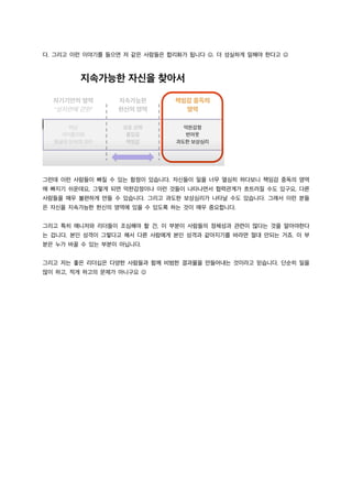 다. 그리고 이런 이야기를 들으면 저 같은 사람들은 합리화가 됩니다 J. 더 성실하게 일해야 한다고 J
그런데 이런 사람들이 빠질 수 있는 함정이 있습니다. 자신들이 일을 너무 열심히 하다보니 책임감 중독의 영역
에 빠지기 쉬운데요, 그렇게 되면 억한감정이나 이런 것들이 나타나면서 협력관계가 흐트러질 수도 있구요, 다른
사람들을 매우 불편하게 만들 수 있습니다. 그리고 과도한 보상심리가 나타날 수도 있습니다. 그래서 이런 분들
은 자신을 지속가능한 헌신의 영역에 있을 수 있도록 하는 것이 매우 중요합니다.
그리고 특히 매니저와 리더들이 조심해야 할 건, 이 부분이 사람들의 정체성과 관련이 많다는 것을 알아야한다
는 겁니다. 본인 성격이 그렇다고 해서 다른 사람에게 본인 성격과 같아지기를 바라면 절대 안되는 거죠. 이 부
분은 누가 바꿀 수 있는 부분이 아닙니다.
그리고 저는 좋은 리더십은 다양한 사람들과 함께 비범한 결과물을 만들어내는 것이라고 믿습니다. 단순히 일을
많이 하고, 적게 하고의 문제가 아니구요 J
 