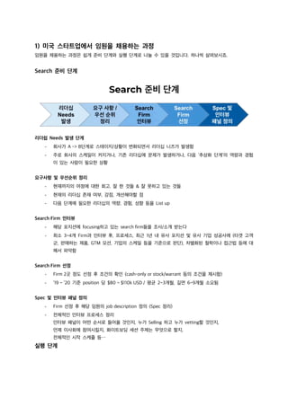 1) 미국 스타트업에서 임원을 채용하는 과정
임원을 채용하는 과정은 쉽게 준비 단계와 실행 단계로 나눌 수 있을 것입니다. 하나씩 살펴보시죠.
Search 준비 단계
리더쉽 Needs 발생 단계
- 회사가 A -> B단계로 스테이지/상황이 변화되면서 리더십 니즈가 발생함
- 주로 회사의 스케일이 커지거나, 기존 리더십에 문제가 발생하거나, 다음 ‘추상화 단계’의 역량과 경험
이 있는 사람이 필요한 상황
요구사항 및 우선순위 정리
- 현재까지의 여정에 대한 회고. 잘 한 것들 & 잘 못하고 있는 것들
- 현재의 리더십 존재 여부, 강점, 개선해야할 점
- 다음 단계에 필요한 리더십의 역량, 경험, 성향 등을 List up
Search Firm 인터뷰
- 해당 포지션에 focusing하고 있는 search firm들을 조사/소개 받는다
- 최소 3~4개 Firm과 인터뷰 후, 프로세스, 최근 1년 내 유사 포지션 및 유사 기업 성공사례 (타겟 고객
군, 판매하는 제품, GTM 모션, 기업의 스케일 등을 기준으로 판단), 차별화된 철학이나 접근법 등에 대
해서 파악함
Search Firm 선정
- Firm 2곳 정도 선정 후 조건의 확인 (cash-only or stock/warrant 등의 조건을 제시함)
- ’19 ~ ’20 기준 position 당 $80 ~ $110k USD / 평균 2~3개월, 길면 6~9개월 소요됨
Spec 및 인터뷰 패널 정의
- Firm 선정 후 해당 임원의 job description 정의 (Spec 정리)
- 전체적인 인터뷰 프로세스 정리
인터뷰 패널이 어떤 순서로 들어올 것인지, 누가 Selling 하고 누가 vetting할 것인지,
언제 이사회에 참여시킬지, 화이트보딩 세션 주제는 무엇으로 할지,
전체적인 시작 스케쥴 등⋯
실행 단계
 