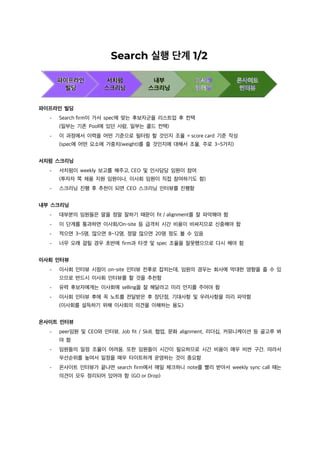 파이프라인 빌딩
- Search firm이 가서 spec에 맞는 후보자군을 리스트업 후 컨택
(일부는 기존 Pool에 있던 사람, 일부는 콜드 컨택)
- 이 과정에서 이력을 어떤 기준으로 필터링 할 것인지 조율 = score card 기준 작성
(spec에 어떤 요소에 가중치(weight)를 줄 것인지에 대해서 조율, 주로 3~5가지)
서치펌 스크리닝
- 서치펌이 weekly 보고를 해주고, CEO 및 인사담당 임원이 참여
(투자자 쪽 채용 지원 임원이나, 이사회 임원이 직접 참여하기도 함)
- 스크리닝 진행 후 추천이 되면 CEO 스크리닝 인터뷰를 진행함
내부 스크리닝
- 대부분의 임원들은 말을 정말 잘하기 때문이 fit / alignment를 잘 파악해야 함
- 이 단계를 통과하면 이사회/On-site 등 급격히 시간 비용이 비싸지므로 신중해야 함
- 적으면 3~5명, 많으면 8~12명, 정말 많으면 20명 정도 볼 수 있음
- 너무 오래 걸릴 경우 초반에 firm과 타겟 및 spec 조율을 잘못했으므로 다시 해야 함
이사회 인터뷰
- 이사회 인터뷰 시점이 on-site 인터뷰 전후로 잡히는데, 임원의 경우는 회사에 막대한 영향을 줄 수 있
으므로 반드시 이사회 인터뷰를 할 것을 추천함
- 유력 후보자에게는 이사회에 selling을 잘 해달라고 미리 언지를 주어야 함
- 이사회 인터뷰 후에 꼭 노트를 전달받은 후 장단점, 기대사항 및 우려사항을 미리 파악함
(이사회를 설득하기 위해 이사회의 의견을 이해하는 용도)
온사이트 인터뷰
- peer임원 및 CEO와 인터뷰, Job fit / Skill, 협업, 문화 alignment, 리더십, 커뮤니케이션 등 골고루 봐
야 함
- 임원들의 일정 조율이 어려움. 또한 임원들이 시간이 필요하므로 시간 비용이 매우 비싼 구간. 따라서
우선순위를 높여서 일정을 매우 타이트하게 운영하는 것이 중요함
- 온사이트 인터뷰가 끝나면 search firm에서 매일 체크하니 note를 빨리 받아서 weekly sync call 때는
의견이 모두 정리되어 있어야 함 (GO or Drop)
 