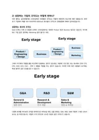 2) 성장하는 기업의 조직도는 어떻게 변하나?
이번 챕터는 실리콘밸리형 스타트업에서 부문별로 조직도는 어떻게 변화하게 되는가에 대한 내용입니다. 완전
초기 기업에서 매출 100~1000억대 B2B/SaaS 회사들의 조직도의 진화방향에 대해서 담아보았습니다.
성장하는 회사의 조직도
Seed 단계나 이제 갓 창업한 단계의 스타트업에서는 대부분 Product 팀과 Business 팀으로 나뉩니다. 여기에
B2C 기업 같은 경우에는 Marketing 팀이 붙기도 하죠.
그래서 여기에서 직함을 붙일 때 문제가 발생하는 경우가 있는데요, 처음에 5 명 정도 되는 회사에서 전부 CTO,
CPO, CDO, CEO, CSO⋯. 전부 C 레벨로 직함을 주는 경우가 있습니다. 이러면 이제 다른 사람들이 보기에는
학생 동아리 같은 인상을 줄 수 있습니다.
나중에 회계를 하다보면 조직을 회계적으로 바라보실 때도 있을 텐데요, G&A, R&D, S&M 이렇게 3 개로 나눠서
보시는 걸 추천드립니다. 이렇게 3 개 조직으로 나누면 다음과 같은 조직도가 나옵니다.
 