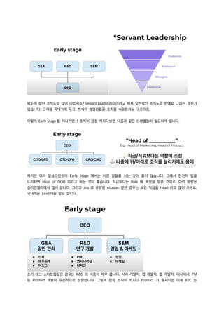 평소에 보던 조직도랑 많이 다르시죠? Servant Leadership이라고 해서 일반적인 조직도와 반대로 그리는 경우가
있습니다. 고객을 꼭대기에 두고, 회사의 경영진들은 조직을 서포트하는 구조이죠.
이렇게 Early Stage 를 지나가면서 조직이 점점 커지다보면 다음과 같은 C 레벨들이 필요하게 됩니다.
하지만 아까 말씀드렸듯이 Early Stage 에서는 이런 말들을 쓰는 것이 좋지 않습니다. 그래서 한가지 팁을
드리자면 Head of OOO 이라고 하는 것이 좋습니다. 직급보다는 Role 에 초점을 맞춘 것이죠. 이런 방법은
실리콘밸리에서 많이 씁니다. 그리고 Jira 로 유명한 Atlasian 같은 경우는 모든 직급을 Head 라고 많이 쓰구요,
국내에는 Lead 라는 말도 씁니다.
초기 테크 스타트업같은 경우는 R&D 의 비중이 매우 큽니다. 서버 개발자, 앱 개발자, 웹 개발자, 디자이너, PM
등 Product 개발이 우선적으로 성장합니다. 그렇게 점점 조직이 커지고 Product 가 출시되면 이제 B2C 는
 