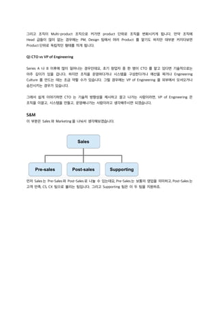 그리고 조직이 Multi-product 조직으로 커가면 product 단위로 조직을 변화시키게 됩니다. 만약 조직에
Head 급들이 많이 없는 경우에는 PM, Design 팀에서 여러 Product 를 맡기도 하지만 대부분 커지다보면
Product 단위로 독립적인 형태를 띄게 됩니다.
Q) CTO vs VP of Engineering
Series A 나 B 이후에 많이 일어나는 경우인데요, 초기 창업자 중 한 명이 CTO 를 맡고 있다면 기술적으로는
아주 깊이가 있을 겁니다. 하지만 조직을 운영하다거나 시스템을 구성한다거나 예산을 짜거나 Engineering
Culture 를 만드는 데는 조금 약할 수가 있습니다. 그럴 경우에는 VP of Engineering 을 외부에서 모셔오거나
승진시키는 경우가 있습니다.
그래서 쉽게 이야기하면 CTO 는 기술적 방향성을 제시하고 끌고 나가는 사람이라면, VP of Engineering 은
조직을 이끌고, 시스템을 만들고, 운영해나가는 사람이라고 생각해주시면 되겠습니다.
S&M
이 부분은 Sales 와 Marketing 을 나눠서 생각해보겠습니다.
먼저 Sales 는 Pre-Sales 와 Post-Sales 로 나눌 수 있는데요, Pre-Sales 는 보통의 영업을 의미하고, Post-Sales 는
고객 만족, CS, CX 팀으로 불리는 팀입니다. 그리고 Supporting 팀은 이 두 팀을 지원하죠.
 