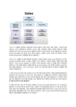 그리고 이 조직들을 세부적으로 들여다보면 다음과 같습니다. 영업 조직은 보통 지역별 / 세그먼트 별로
나뉩니다. 그리고 아웃바운드로 제안하러 다니시는 분들, 인바운드로 들어온 제안을 정리하시는 분들이
SDR/BDR 이고, AE(Account Executive)는 영업하시는 분들, 즉 Deal 로 마무리 지으시는 일을 합니다. EAE/SAE
(Enterprise/Strategic AE) 등으로 나뉘는 경우도 있습니다. 상대하는 회사의 규모에 따라 달라지는 것이죠.
SE(Sales Engineering)는 기술영업을 해주시는 분들입니다.
그리고 CS 는 고객들이 된 후에 만족도를 계속 올릴 수 있도록 도와주는 Business side 파트입니다. 여기서도
Engineering 파트들이 있는데, 이 분들은 고객들이 더 잘 사용하실 수 있도록 기술적인 지원을 해주는 일을
하십니다. 그리고 Account Managers. CS 쪽에서 고객의 Happiness, 만족도 에 초점을 맞추고 상대적으로
얼마를 쓰고, 이런 부분에 대해서는 비중을 낮추는데, Account Manager 는 이런 계약을 리뉴얼하고 upsale 하는
등의 부분을 담당합니다. 그리고 Tech.Support 조직은 고객 커뮤니티를 만들거나 인바운드된 내용들에 대해
기술적인 지원을 합니다.
그 외에 Supporting 조직은 Sales Enablement 라고 해서 영업 조직을 교육하고, 새로운 컨텐츠를 업데이트하는
조직이고요, Sales Operation 은 Sales force, CRM, Pipeline 등 시스템을 잡는 조직인데요, 여기를 회색으로
처리해둔 이유는 상장된 회사는 Finance 조직으로 배정되어 있는 경우가 많기 때문입니다. 이 조직에서 커미션
같은 것도 책정하는데, 자기가 받을 커미션을 스스로 책정하면 안되기 때문에 G&A 조직에 있는 경우도 많습니다.
Q) 언제 Head/VP of Sales 를 뽑나요?
이 질문은 많이 받는 질문 중 하나인데요, 초반에는 Founder Sale 을 많이 해야 합니다. 20 억 정도까지는
영업사원 2~3 명 정도 생기게 되는데, 이 때는 2 명에서 3 명 정도를 뽑아야 합니다. 누가 어떤 걸 잘 하는지
모르는 경우가 많기 때문이에요. 그래서 운영하시면서 장단점을 파악을 하셔야 하구요, Founder Sale 이 잘 되지
않을 경우에는 영업사원들이 먼저 나서는 경우는 잘 없습니다. 그래서 Founder Sale 을 하시면서 Playbook 을
만들어서 영업사원들에게 적용해보시는 것이 좋습니다.
 