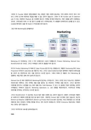 그런데 이 Founder 영업과 영업사원들이 하는 영업은 다를 수밖에 없는데요, 이게 권한의 차이가 워낙 크다
보니 고객의 요구에 바로바로 대답을 해줄 수 없는 경우가 많습니다. 그래서 이 때 Founder sale 이 Salesman
sale 이 되는 과정에서 Playbook 을 수정해야 합니다. 이메일 문구를 바꿔보거나, 제안 내용을 살짝 수정해보는
것이죠. 그러다보면 이제 2~3 명 정도가 성과를 내기 시작하는데요, 이 내용들이 반복적으로 성과를 낼 수 있고,
scalable 해지겠다 싶을 때 Head 나 VP 를 뽑으시면 됩니다.
그럼 이제 Marketing 을 살펴볼까요?
Marketing 은 미국에서는 크게 3 가지 도메인으로 나눠서 이해합니다. Product Marketing, Demand Gen,
Brand/Content 로 나뉘죠. 그리고 마케팅은 CMO 과 총괄을 하게 됩니다.
여기서 Product Marketing 의 PMM 은 Sales Process 를 만드시는 분들입니다. 제품의 Positioning 부터 Value
Proposition 이라던가, Sales Deck 을 만들기도 하고, 그리고 Sales Enablement 팀과 협력해서 어떻게 트레이닝을
할 것인가 등 전반적으로 모든 것을 만든다고 보시면 됩니다. 그래서 PMM 은 제품의 수나 Marketing 을
집행하는 채널 혹은 양에 따라 늘어나게 됩니다.
Demand Gen 은 매우 정량적으로 Marketing 에 접근하는 조직입니다. 그로스 조직은 유닛 이코노믹스 관점에서
퍼포먼스를 이해하고, SNS 마케팅 효율 등을 올리는 일 (퍼포먼스 마케팅) 등을 합니다. 그리고 필드에서
이벤트를 한다거나 사은품을 쏘는 등의 일을 하는 Field Marketer 가 있고, 또 글로벌 기업의 경우에는 당연히
지역별로도 마케터가 있습니다. Marketing Operations 는 그런 전환율 측정이라던가, 지속적으로 마케팅
데이터를 추적하는 조직이라고 보시면 됩니다.
그리고 Brand/Content 가 있는데요, Brand 팀은 정말 나중에 오는 경우가 많습니다. 보통의 스타트업은 제품이
곧 브랜드이기 때문에 브랜드를 따로 둘 필요가 없죠. 그렇지만 Content 팀은 초기에도 많이 있습니다. 최근의
Bottom-up Adoption 모델이라던가, Bottom-up Product Red Crew 등이 있는데요, 주로 컨텐츠를 쓰고 SEO 를
대량으로 해서 인바운드 마케팅 엔진을 만드는 것이 최근의 대세입니다. 하지만 Enterprise 대상으로는 이렇게
하는 경우는 많지 않습니다.
그리고 마지막으로 G&A 를 살펴보겠습니다.
G&A
 