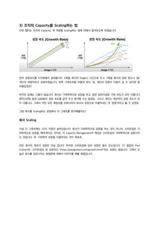 3) 조직의 Capacity를 Scaling하는 법
이번 챕터는 조직의 Capacity, 즉 역량을 Scaling하는 법에 대해서 알아보도록 하겠습니다.
먼저 성장속도를 시각화해서 살펴봅시다. X축을 회사의 Stage나 시간으로 두고, Y축을 회사의 성장 정도나, 팀/
개인의 역량이라고 표현하겠습니다. 왼쪽 그래프처럼 이렇게 회사, 팀, 개인의 성장이 다같이 갈 수 있다면 참
아름답겠죠?
하지만 실제는 그렇지 않습니다. 회사는 기하학적으로 성장을 하고, 팀은 팀마다성장 기대 속도가 모두 다릅니다.
엔지니어링 팀과 G&A팀의 성장 속도를 같이 두고 평가할 수는 없겠죠. 그리고 개인도 개인마다 성장 속도가 모
두 다릅니다. 그래서 이런 모든 복잡성을 조화시켜서 회사의 성장으로 이끌어내는 게 ‘경영’이라고 볼 수 있겠죠.
그럼 회사를 Scaling하는 관점에서 이 그래프를 분석해볼까요?
회사 Scaling
사실 이 그래프에는 1가지 가정이 숨어있습니다. 회사가 기하학적으로 성장을 하는 것이 아니라, 스타트업은 기
하학적으로 성장을 ‘해야’한다는 것이죠. 이 Capacity Management의 핵심은 스타트업의 기하학적으로 성장시키
는 것입니다. 즉, 기하학적 성장을 이끌어내는 것이 목표죠.
모든 회사의 목표가 성장은 아닐 겁니다. 하지만 스타트업에 있어 성장은 필수 요소입니다. YC 창업자 Paul
Graham은 “스타트업이 곧 성장이다. (https://paulgraham.com/growth.html)”라는 표현도 썼습니다. 그래서 오
늘은 회사를 성장시키는 방법론에 대해서 이야기를 해볼 예정입니다.
 