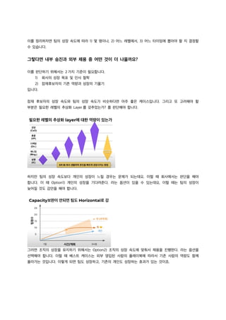 이를 정리하자면 팀의 성장 속도에 따라 1) 몇 명이나, 2) 어느 레벨에서, 3) 어느 타이밍에 뽑아야 할 지 결정할
수 있습니다.
그렇다면 내부 승진과 외부 채용 중 어떤 것이 더 나을까요?
이를 판단하기 위해서는 2 가지 기준이 필요합니다.
1) 회사의 성장 목표 및 인사 철학
2) 잠재후보자의 기존 역량과 성장의 기울기
입니다.
잠재 후보자의 성장 속도와 팀의 성장 속도가 비슷하다면 아주 좋은 케이스입니다. 그리고 또 고려해야 할
부분은 필요한 레벨의 추상화 Layer 를 갖추었는가? 를 판단해야 합니다.
하지만 팀의 성장 속도보다 개인의 성장이 느릴 경우는 문제가 되는데요. 이럴 때 회사에서는 판단을 해야
합니다. 이 때 Option1) 개인의 성장을 기다려준다. 라는 옵션이 있을 수 있는데요, 이럴 때는 팀의 성장이
늦어질 것도 감안을 해야 합니다.
그러면 조직의 성장을 유지하기 위해서는 Option2) 조직의 성장 속도에 맞춰서 채용을 진행한다. 라는 옵션을
선택해야 합니다. 이럴 때 베스트 케이스는 외부 영입된 사람의 플레이북에 따라서 기존 사람의 역량도 함께
올라가는 것입니다. 이렇게 되면 팀도 성장하고, 기존의 개인도 성장하는 효과가 있는 것이죠.
 