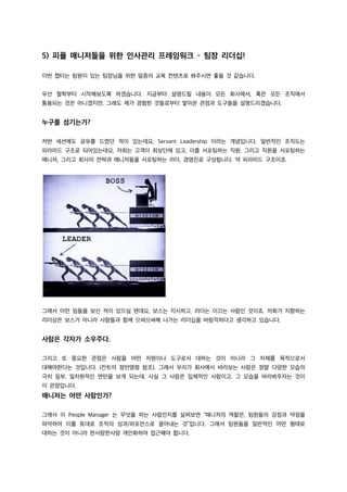 5) 피플 매니저들을 위한 인사관리 프레임워크 – 팀장 리더십!
이번 챕터는 팀원이 있는 팀장님을 위한 일종의 교육 컨텐츠로 봐주시면 좋을 것 같습니다.
우선 철학부터 시작해보도록 하겠습니다. 지금부터 설명드릴 내용이 모든 회사에서, 혹은 모든 조직에서
통용되는 것은 아니겠지만, 그래도 제가 경험한 것들로부터 쌓아온 관점과 도구들을 설명드리겠습니다.
누구를 섬기는가?
저번 세션에도 공유를 드렸던 적이 있는데요, Servant Leadership 이라는 개념입니다. 일반적인 조직도는
피라미드 구조로 되어있는데요, 저희는 고객이 최상단에 있고, 이를 서포팅하는 직원, 그리고 직원을 서포팅하는
매니저, 그리고 회사의 전략과 매니저들을 서포팅하는 리더, 경영진로 구성됩니다. 역 피라미드 구조이죠.
그래서 이런 밈들을 보신 적이 있으실 텐데요, 보스는 지시하고, 리더는 이끄는 사람인 것이죠. 저희가 지향하는
리더상은 보스가 아니라 사람들과 함께 으쌰으쌰해 나가는 리더십을 바람직하다고 생각하고 있습니다.
사람은 각자가 소우주다.
그리고 또 중요한 관점은 사람을 어떤 자원이나 도구로서 대하는 것이 아니라 그 자체를 목적으로서
대해야한다는 것입니다. (칸트의 정언명령 참조). 그래서 우리가 회사에서 바라보는 사람은 정말 다양한 모습의
극히 일부, 일차원적인 면만을 보게 되는데, 사실 그 사람은 입체적인 사람이고, 그 모습을 바라봐주자는 것이
이 관점입니다.
매니저는 어떤 사람인가?
그래서 이 People Manager 는 무엇을 하는 사람인지를 살펴보면 “매니저의 역할은, 팀원들의 강점과 약점을
파악하여 이를 토대로 조직의 성과/퍼포먼스로 끌어내는 것”입니다. 그래서 팀원들을 일반적인 어떤 형태로
대하는 것이 아니라 한사람한사람 개인화하여 접근해야 합니다.
 