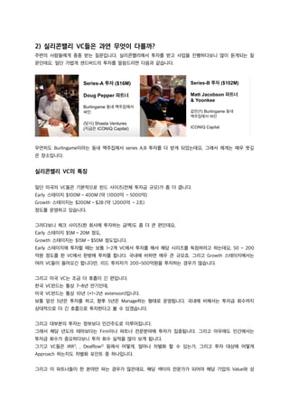 2) 실리콘밸리 VC들은 과연 무엇이 다를까?
주변의 사람들에게 종종 받는 질문입니다. 실리콘밸리에서 투자를 받고 사업을 진행하다보니 많이 듣게되는 질
문인데요, 일단 가볍게 센드버드의 투자를 말씀드리면 다음과 같습니다.
우연히도 Burlingame이라는 동네 맥주집에서 series A,B 투자를 다 받게 되었는데요, 그래서 제게는 매우 뜻깊
은 장소입니다.
실리콘밸리 VC의 특징
일단 미국의 VC들은 기본적으로 펀드 사이즈(전체 투자금 규모)가 좀 더 큽니다.
Early 스테이지 $100M ~ 400M (약 1000억 ~ 5000억)
Growth 스테이지는 $200M ~ $2B (약 2000억 ~ 2조)
정도를 운영하고 있습니다.
그러다보니 체크 사이즈(한 회사에 투자하는 금액)도 좀 더 큰 편인데요,
Early 스테이지 $5M ~ 20M 정도,
Growth 스테이지는 $15M ~ $50M 정도입니다.
Early 스테이지에 투자할 때는 보통 1~2개 VC에서 투자를 해서 해당 시리즈를 독점하려고 하는데요, 50 ~ 200
억원 정도를 한 VC에서 한방에 투자를 합니다. 국내에 비하면 매우 큰 규모죠. 그리고 Growth 스테이지에서는
여러 VC들이 들어오긴 합니다만, 리드 투자자가 200~500억원을 투자하는 경우가 많습니다.
그리고 미국 VC는 조금 더 호흡이 긴 편입니다.
한국 VC펀드는 통상 7~8년 만기인데,
미국 VC펀드는 통상 10년 (+1~2년 extension)입니다.
보통 앞선 5년은 투자를 하고, 향후 5년은 Manage하는 형태로 운영됩니다. 국내에 비해서는 투자금 회수까지
상대적으로 더 긴 호흡으로 투자한다고 볼 수 있겠습니다.
그리고 대부분의 투자는 정부보다 민간주도로 이루어집니다.
그래서 해당 년도의 테마보다는 Firm이나 파트너 전문분야에 투자가 집중됩니다. 그리고 아무래도 민간에서는
투자금 회수가 중요하다보니 투자 회수 실적을 많이 보게 됩니다.
그기고 VC들은 IRR1)
, , Dealflow2)
등에서 어떻게, 얼마나 차별화 할 수 있는가, 그리고 투자 대상에 어떻게
Approach 하는지도 차별화 포인트 중 하나입니다.
그리고 이 파트너들이 한 분야만 파는 경우가 많은데요, 해당 섹터의 전문가가 되어야 해당 기업의 Value와 성
 