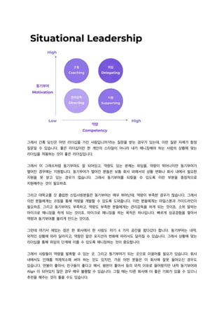 그래서 간혹 당신은 어떤 리더십을 가진 사람입니까?라는 질문을 받는 경우가 있는데, 이런 질문 자체가 함정
질문일 수 있습니다. 좋은 리더십이란 한 개인의 스타일이 아니라 내가 매니징해야 하는 사람의 상황에 맞는
리더십을 적용하는 것이 좋은 리더십입니다.
그래서 이 그래프처럼 동기부여도 잘 되어있고, 역량도 있는 분께는 위임을, 역량이 뛰어나지만 동기부여가
떨어진 경우에는 지원합니다. 동기부여가 떨어진 분들은 보통 회사 외에서의 상황 변화나 회사 내에서 필요한
지원을 못 받고 있는 경우가 많습니다. 그래서 동기부여를 되찾을 수 있도록 이런 부분을 중점적으로
지원해주는 것이 필요하죠.
그리고 대학교를 갓 졸업한 신입사원분들은 동기부여는 매우 뛰어난데, 역량이 부족한 경우가 많습니다. 그래서
이런 분들에게는 코칭을 통해 역량을 개발할 수 있도록 도와줍니다. 이런 분들에게는 마일스톤과 가이드라인이
필요하죠. 그리고 동기부여도 부족하고, 역량도 부족한 분들에게는 관리감독을 하게 되는 것이죠. 소위 말하는
마이크로 매니징을 하게 되는 것이죠. 마이크로 매니징을 하는 목적은 하나입니다. 빠르게 성공경험을 쌓아서
역량과 동기부여를 올리게 만드는 것이죠.
그런데 여기서 재밌는 점은 한 회사에서 한 사람도 저기 4 가지 공간을 왔다갔다 합니다. 동기부여는 내적,
외적인 상황에 따라 달라지고, 역량은 맡은 포지션의 변화에 따라서도 달라질 수 있습니다. 그래서 상황에 맞는
리더십을 통해 위임의 단계에 이를 수 있도록 매니징하는 것이 중요합니다.
그래서 사람들이 역량을 발휘할 수 있는 곳, 그리고 동기부여가 되는 곳으로 이끌어줄 필요가 있습니다. 회사
내에서도 인재를 적재적소에 써야 하는 것도 있지만, 가끔 어떤 분들은 이 회사에 잘못 들어오신 경우도
있습니다. 연봉이 좋아서, 친구들이 좋다고 해서, 평판이 좋아서 등의 외적 이유로 들어왔지만 내적 동기부여와
Align 이 되어있지 않은 경우 매우 불행할 수 있습니다. 그럴 때는 다른 회사에 더 좋은 기회가 있을 수 있으니
추천을 해주는 것이 좋을 수도 있습니다.
 
