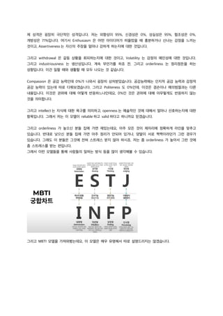제 성격은 굉장히 극단적인 성격입니다. 저는 외향성이 95%, 신경성은 0%, 성실성은 95%, 협조성은 0%,
개방성은 71%입니다. 여기서 Enthusiasm 은 어떤 아이디어가 떠올랐을 때 흥분하거나 신나는 감정을 느끼는
것이고, Assertiveness 는 자신의 주장을 얼마나 강하게 하는지에 대한 것입니다.
그리고 withdrawal 은 갈등 상황을 회피하는지에 대한 것이고, Volatility 는 감정의 예민성에 대한 것입니다.
그리고 industriousness 는 생산성입니다. 계속 무언가를 하죠 전. 그리고 orderliness 는 정리정돈을 하는
성향입니다. 이건 일할 때와 생활할 때 모두 나오는 것 같습니다.
Compassion 은 공감 능력인데 0%가 나와서 굉장히 상처받았습니다. 공감능력에는 인지적 공감 능력과 감정적
공감 능력이 있는데 따로 다뤄보겠습니다. 그리고 Politeness 도 0%인데, 이것은 겸손이나 예의범절과는 다른
내용입니다. 이것은 권위에 대해 어떻게 반응하느냐인데요, 0%인 것은 권위에 대해 아무렇게도 반응하지 않는
것을 의미합니다.
그리고 intellect 는 지식에 대한 욕구를 의미하고, openness 는 예술적인 것에 대해서 얼마나 선호하는지에 대한
항목입니다. 그래서 저는 이 모델이 reliable 하고 valid 하다고 하니까요 믿겠습니다.
그리고 orderliness 가 높으신 분들 집에 가면 재밌는데요, 아주 모든 것이 제자리에 정확하게 라인을 맞추고
있습니다. 반대로 낮으신 분들 집에 가면 아주 정리가 안되어 있거나, 양말이 서로 짝짝이라던가 그런 경우가
있습니다. 그래도 이 분들은 그것에 전혀 스트레스 받지 않아 하시죠. 저는 좀 orderliness 가 높아서 그런 것에
좀 스트레스를 받는 편입니다.
그래서 이런 모델들을 통해 사람들의 일하는 방식 등을 많이 생각해볼 수 있습니다.
그리고 MBTI 모델을 가져와봤는데요, 이 모델은 매우 유명해서 따로 설명드리지는 않겠습니다.
 