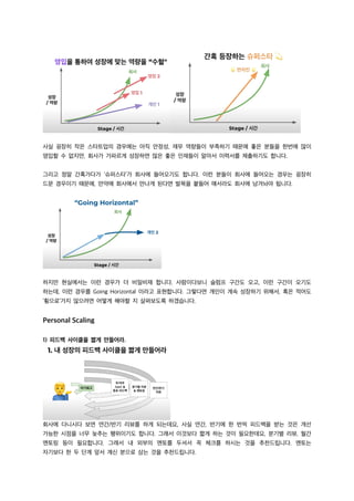 사실 굉장히 작은 스타트업의 경우에는 아직 안정성, 재무 역량들이 부족하기 때문에 좋은 분들을 한번에 많이
영입할 수 없지만, 회사가 가파르게 성장하면 많은 좋은 인재들이 알아서 이력서를 제출하기도 합니다.
그리고 정말 간혹가다가 ‘슈퍼스타’가 회사에 들어오기도 합니다. 이런 분들이 회사에 들어오는 경우는 굉장히
드문 경우이기 때문에, 만약에 회사에서 만나게 된다면 발목을 붙들어 매서라도 회사에 남겨놔야 됩니다.
하지만 현실에서는 이런 경우가 더 비일비재 합니다. 사람이다보니 슬럼프 구간도 오고, 이런 구간이 오기도
하는데, 이런 경우를 Going Horizontal 이라고 표현합니다. 그렇다면 개인이 계속 성장하기 위해서, 혹은 적어도
‘횡으로’가지 않으려면 어떻게 해야할 지 살펴보도록 하겠습니다.
Personal Scaling
1) 피드백 사이클을 짧게 만들어라.
회사에 다니시다 보면 연간/반기 리뷰를 하게 되는데요, 사실 연간, 반기에 한 번씩 피드백을 받는 것은 개선
가능한 시점을 너무 늦추는 행위이기도 합니다. 그래서 이것보다 짧게 하는 것이 필요한데요, 분기별 리뷰, 월간
멘토링 등이 필요합니다. 그래서 내 외부의 멘토를 두셔서 꼭 체크를 하시는 것을 추천드립니다. 멘토는
자기보다 한 두 단계 앞서 계신 분으로 삼는 것을 추천드립니다.
 