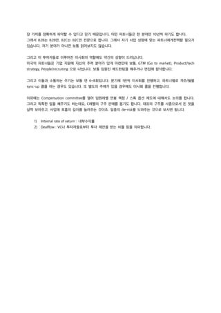 장 가치를 정확하게 파악할 수 있다고 믿기 때문입니다. 어떤 파트너들은 한 분야만 10년씩 파기도 합니다.
그래서 B2B는 B2B만, B2C는 B2C만 전문으로 합니다. 그래서 자기 사업 성향에 맞는 파트너에게컨택할 필요가
있습니다. 자기 분야가 아니면 보통 읽어보지도 않습니다.
그리고 이 투자자들로 이루어진 이사회의 역할에도 약간의 성향이 드러납니다.
미국의 파트너들은 기업 지원에 자신의 주력 분야가 있게 마련인데 보통, GTM (Go to market), Product/tech
strategy, People/recruiting 으로 나뉩니다. 보통 임원진 헤드헌팅을 해주거나 면접에 참석합니다.
그리고 이들과 소통하는 주기는 보통 연 6~8회입니다. 분기에 1번씩 이사회를 진행하고, 파트너별로 격주/월별
sync-up 콜을 하는 경우도 있습니다. 또 별도의 주제가 있을 경우에도 이사회 콜을 진행합니다.
이외에는 Compensation committee를 열어 임원레벨 연봉 책정 / 스톡 옵션 제도에 대해서도 논의를 합니다.
그리고 독특한 일을 해주기도 하는데요, C레벨의 구주 판매를 돕기도 합니다. 대표의 구주를 사줌으로서 돈 맛을
살짝 보여주고, 사업에 호흡의 길이를 늘려주는 것이죠. 일종의 de-risk를 도와주는 것으로 보시면 됩니다.
1) Internal rate of return : 내부수익률
2) Dealflow : VC나 투자자들로부터 투자 제안을 받는 비율 등을 의미합니다.
 