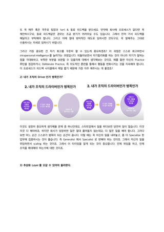 또 꼭 매주 혹은 격주로 팀장과 1on1 & 동료 피드백을 받으세요. 만약에 회사에 프로세스가 없다면 꼭
제안하시구요, 동료 피드백같은 경우는 조금 받기가 어려우실 수도 있습니다. 그래서 먼저 가서 피드백을
해달라고 부탁해야 합니다. 그리고 이때 절대 방어적인 태도로 임하시면 안되구요, 꼭 말해주는 그대로
수용하시는 자세로 임하시기 바랍니다.
그리고 가장 중요한 건 자기 회고를 꾸준히 할 수 있는게 중요하겠죠? 이 과정은 스스로 회고하면서
intrapersonal intelligence 를 늘려가는 과정입니다. 되돌아보면서 자기합리화를 하는 것이 아니라 자기가 잘하는
점을 극대화하고, 부족한 부분을 보완할 수 있을지에 대해서 생각해보는 것이죠. 예를 들면 자신의 Practice
루틴을 점검하거나, Deliberate Practice, 즉 의도적인 훈련을 통해서 행동을 변화시키는 것을 지속해야 합니다.
이 프로세스가 피드백 사이클에서 제일 짧기 때문에 가장 자주 해주시는 게 좋겠죠?
2) 내가 조직의 Driver 인가 병목인가?
이것도 굉장히 중요하게 생각해볼 문제 중 하나인데요, 스타트업에서 일을 하다보면 당연히 일이 많습니다. 이것
저것 다 해야하죠. 하지만 회사가 성장하면 일은 절대 줄어들지 않는데요, 더 많은 일을 해야 합니다. 그러다
보면 어느 순간 스스로가 병목이 되는 순간이 옵니다. 이럴 때는 꼭 자신의 일을 내려놓고, 좀 더 Specialize 한
업무에 집중하시는 것이 좋습니다. 즉 Generalist 에서 Specialist 로 변해야 하는 것이죠. 그래서 자신의 일을
위임하면서 scaling 하는 것이죠. 그래서 이 타이밍을 알게 되는 것이 중요합니다. 언제 위임을 하고, 언제
조직을 확대해야 하는가에 대한 것이죠.
3) 추상화 Layer 를 오갈 수 있어야 올라한다.
 