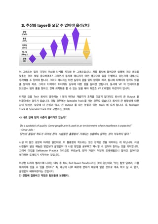 이 그래프는 일의 각각의 추상화 단계를 시각화 한 그래프입니다. 처음 회사에 들어오면 실행에 가장 초점을
맞추는 것이 제일 중요하겠죠? 그러면서 동시에 매니저가 어떤 생각으로 일을 진행하고 있는지에 대해서도
생각해볼 수 있어야 합니다. 그리고 매니저는 이런 실무의 감을 잊지 않아야 하고, 동시에 디렉터의 생각도 읽을
줄 알아야 하죠. 그리고 디렉터가 되더라도 실무에 대한 감을 잃어선 안됩니다. 동시에 VP 의 인사이트를
읽으면서 팀의 롤을 정하고, 전체 최적화를 할 수 있는 일을 해야 하겠죠. VP, C 레벨도 마찬가지 입니다.
하지만 요즘 Tech 회사의 경우에는 1 명의 뛰어난 개발자가 조직을 이끌지 않더라도 회사의 큰 Output 을
이끌어내는 경우가 있습니다. 이럴 경우에는 Specialist Track 을 가는 경우도 있습니다. 회사의 큰 방향성에 대한
감이 있지만, 실무에 더 관심이 많고, 큰 Output 을 내는 분들이 이런 Track 에 오게 됩니다. 즉, Manager
Track 과 Specialist Track 으로 구분하는 것이죠.
4) 나로 인해 팀의 수준이 올라가고 있는가?
“Be a yardstick of quality. Some people aren’t used to an environment where excellence is expected.”
- Steve Jobs -
“당신이 품질의 척도가 되어야 한다. 사람들은 훌륭함이 기대되는 상황에서 일하는 것이 익숙하지 않다.”
사실 이 말은 굉장히 어려운 말인데요, 이 훌륭함의 척도라는 것은 정적인 것을 의미하는 게 아닙니다. 지금
사람들이 달성 해놓은 방법보다 끊임없이 더 나은 방법을 공부하고 제시할 수 있어야 한다는 것을 의미합니다.
그래서 이것을 Deliberate Practice 이라고도 부르는데, 만약 자신이 적당히 오래해왔으니 잘하고 있어라고
생각하면 도태되기 시작하는 것입니다.
이상한 나라의 엘리스에 나오는 대사 중 하나, Red Queen Paradox 라는 것이 있는데요, “있는 힘껏 달려라, 그럼
제자리에 있을 수 있을 것이다.” 즉, 세상이 너무 빠르게 변하기 때문에 알던 것으로 계속 먹고 살 수 없고,
끊임없이 배워야한다는 것입니다.
5) 강점에 집중하고 약점은 팀원들과 보완한다.
 