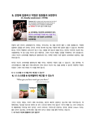 어떻게 보면 한국의 교육방법이기도 한데요, 우리나라는 96 점을 받으면 틀린 4 점에 집중합니다. 약점에
집중해서 강점을 보지 못하는 것이죠. 하지만 회사에 다닐 때는 이렇게 하면 굉장히 힘들 수 있습니다. 왜냐하면
회사는 각각의 역할에서 슈퍼스타가 될 수 있는 사람을 모아 올스타 팀을 만드는 것인데, 이것저것 조금씩 하는
사람들에게는 딱 믿고 맡길 자리가 없기 때문이죠. 그래서 자신의 특출난 강점을 극대화하는 것이 중요합니다.
그래서 자신의 슈퍼파워를 계발하는데 집중하도록 하고, 부족한 부분은 다른 팀원의 슈퍼파워로 보완하는 것을
추천드립니다.
하지만 자신의 슈퍼파워를 발현하는데 해를 끼치는 치명적인 약점이 있을 수 있습니다. 그럴 경우에는 꼭
고치셔야합니다. 예를 들어 커뮤니케이션이 전혀 안되서 자신이 하는 일을 공유할 수 없으면 치명적인 약점이
되겠죠? 그래서 이런 부분은 꼭 수정을 해야 합니다.
6) 나 스스로를 6~12 개월 마다 해고할 수 있는가?
그리고 이것도 재밌는 이야기 중에 하나인데요, 본인이 빠르게 성장하고 있는가에 대한 이야기입니다. 책
제목인데요, “당신을 이곳으로 데려다 준 것이 그곳으로 데려다 주진 않는다”. 여기서 예를 드는 것이 나비입니다.
즉 애벌레처럼 기어다닐 때가 있지만, 나비가 되어서도 기어다니면 안된다는 것이죠. 영어로 Unlearn 이라는
좋은 단어가 있는데요, 과거에 했던 것을 벗어 던지고 새로운 것을 몸에 익히라는 것입니다.
7. 내 두뇌가 자신에 함몰되어 있지 않은가?
 