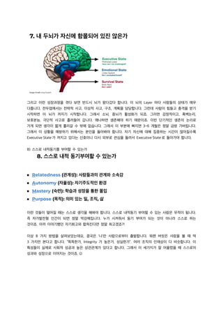 그리고 이런 성장과정을 겪다 보면 반드시 뇌가 왔다갔다 합니다. 이 뇌의 Layer 마다 사람들의 상태가 매우
다릅니다. 전두엽에서는 전략적 사고, 이성적 사고, 구조, 계획을 담당합니다. 그런데 사람이 힘들고 충격을 받기
시작하면 이 뇌가 꺼지기 시작합니다. 그래서 소뇌, 중뇌가 활성화가 되죠. 그러면 감정적이고, 흑백논리,
보호본능, 극단적 사고로 흘러들어 갑니다. 왜냐하면 생존해야 하기 때문이죠. 이런 단기적인 생존의 논리로
가게 되면 생각이 짧게 흘러갈 수 밖에 없습니다. 그래서 이 부분에 빠지면 3~6 개월은 정말 금방 가버립니다.
그래서 이 상황을 예방하기 위해서는 본인을 돌아봐야 합니다. 자기 자신에 대해 집중하는 시간이 많아질수록
Executive State 가 꺼지고 있다는 신호이니 다시 외부로 관심을 돌려서 Executive State 로 돌아가야 합니다.
8) 스스로 내적동기를 부여할 수 있는가
이런 것들이 떨어질 때는 스스로 생각을 해봐야 합니다. 스스로 내적동기 부여할 수 있는 사람은 무적이 됩니다.
즉 자가발전형 인간이 되면 정말 막강해집니다. 누가 시켜줘서 동기 부여가 되는 것이 아니라 스스로 하는
것이죠. 아까 이야기했던 자기회고와 합쳐진다면 정말 최고겠죠?!
이상 8 가지 방법을 살펴보았는데요, 결국은 ‘나’란 사람으로부터 출발합니다. 워렌 버핏은 사람을 볼 때 딱
3 가지만 본다고 합니다. “똑똑한가, Integrity 가 높은가, 성실한가”. 여러 조직의 인재상이 다 비슷합니다. 이
특성들이 실제로 사회적 성공과 높은 상관관계가 있다고 합니다. 그래서 이 세가지가 잘 어울렸을 때 스스로의
성과와 성장으로 이어지는 것이죠. J
 