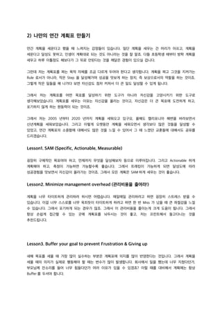 2) 나만의 연간 계획표 만들기
연간 계획을 세운다고 했을 때 느껴지는 감정들이 있습니다. 일단 계획을 세우는 건 머리가 아프고, 계획을
세운다고 달성도 못하고, 인생이 계획대로 되는 것도 아니라는 것을 잘 알죠. 다들 초등학생 때부터 방학 계획을
세우고 하루 이틀정도 해보다가 그 뒤로 안된다는 것을 깨달은 경험이 있으실 겁니다.
그런데 저는 계획표를 짜는 목적 자체를 조금 다르게 두어야 한다고 생각합니다. 계획을 짜고 그것을 지켜가는
Rule 로서가 아니라, 작은 Step 을 달성해가며 성공을 맛보게 하는 장치, 즉 보상으로서의 역할을 하는 것이죠.
그렇게 작은 일들을 해 나가다 보면 자신감도 점차 커져서 더 큰 일도 달성할 수 있게 됩니다.
그래서 저는 계획표를 어떤 목표를 달성하기 위한 도구가 아니라 자신감을 고양시키기 위한 도구로
생각해보았습니다. 계획표를 세우는 이유는 자신감을 올리는 것이고, 자신감은 더 큰 목표에 도전하게 하고,
포기하지 않게 하는 원동력이 되는 것이죠.
그래서 저는 2005 년부터 2020 년까지 계획을 세워오고 있구요, 올해도 캘리포니아 해변을 바라보면서
신년계획을 세워보았습니다. 그리고 이렇게 오랫동안 계획을 세워오면서 생각보다 많은 것들을 달성할 수
있었고, 연간 계획표의 소중함에 대해서도 많은 것을 느낄 수 있어서 그 때 느꼈던 교훈들에 대해서도 공유를
드리겠습니다.
Lesson1. SAM (Specific, Actionable, Measurable)
굉장히 구체적인 목표여야 하고, 언제까지 무엇을 달성해보자 등으로 이루어집니다. 그리고 Actionable 하게
계획해야 하고, 측정이 가능하면 가능할수록 좋습니다. 그래서 트래킹이 가능하게 되면 달성도에 따라
성공경험을 맛보면서 자신감이 올라가는 것이죠. 그래서 모든 계획은 SAM 하게 세우는 것이 좋습니다.
Lesson2. Minimize management overhead (관리비용을 줄여라!)
계획을 너무 타이트하게 관리하려 하시면 어렵습니다. 매일매일 관리하려고 하면 굉장히 스트레스 받을 수
있습니다. 이걸 너무 스스로를 너무 옥죄듯이 타이트하게 하려고 하면 한 번 Miss 가 났을 때 큰 좌절감을 느낄
수 있습니다. 그래서 포기하게 되는 경우가 많죠. 그래서 이 관리비용을 줄이는게 크게 도움이 됩니다. 그래서
항상 손쉽게 접근할 수 있는 곳에 계획표를 놔두시는 것이 좋고, 저는 프린트해서 들고다니는 것을
추천드립니다.
Lesson3. Buffer your goal to prevent Frustration & Giving up
새해 목표를 세울 때 가장 많이 실수하는 부분은 계획표에 의지를 많이 반영한다는 것입니다. 그래서 계획을
세울 때의 의지가 실제로 행동해야 할 때는 변수가 많이 발생합니다. 회사에서 일을 했는데 너무 지쳤다던가,
부모님께 잔소리를 들어 너무 힘들다던가 여러 이유가 있을 수 있겠죠? 이럴 때를 대비해서 계획에는 항상
Buffer 를 두셔야 합니다.
 