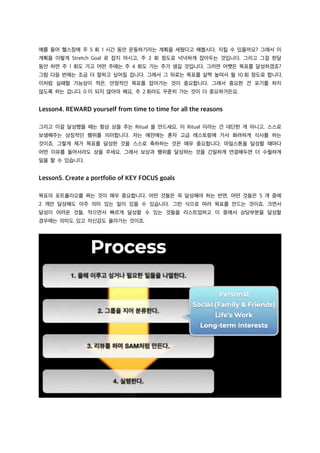예를 들어 헬스장에 주 5 회 1 시간 동안 운동하기라는 계획을 세웠다고 해봅시다. 지킬 수 있을까요? 그래서 이
계획을 이렇게 Stretch Goal 로 잡지 마시고, 주 2 회 정도로 넉넉하게 잡아두는 것입니다. 그리고 그걸 한달
동안 하면 주 1 회도 가고 어떤 주에는 주 4 회도 가는 주가 생길 것입니다. 그러면 어쨋든 목표를 달성하겠죠?
그럼 다음 번에는 조금 더 잘하고 싶어질 겁니다. 그래서 그 뒤로는 목표를 살짝 높여서 월 10 회 정도로 합니다.
이처럼 실패할 가능성이 적은, 안정적인 목표를 잡아가는 것이 중요합니다. 그래서 중요한 건 포기를 하지
않도록 하는 겁니다. 0 이 되지 않아야 해요, 주 2 회라도 꾸준히 가는 것이 더 중요하거든요.
Lesson4. REWARD yourself from time to time for all the reasons
그리고 이걸 달성했을 때는 항상 상을 주는 Ritual 을 만드세요. 이 Ritual 이라는 건 대단한 게 아니고, 스스로
보생해주는 상징적인 행위를 의미합니다. 저는 예전에는 혼자 고급 레스토랑에 가서 화려하게 식사를 하는
것이죠. 그렇게 제가 목표를 달성한 것을 스스로 축하하는 것은 매우 중요합니다. 마일스톤을 달성할 때마다
어떤 이유를 들어서라도 상을 주세요. 그래서 보상과 행위를 달성하는 것을 긴밀하게 연결해두면 더 수월하게
일을 할 수 있습니다.
Lesson5. Create a portfolio of KEY FOCUS goals
목표의 포트폴리오를 짜는 것이 매우 중요합니다. 어떤 것들은 꼭 달성해야 하는 반면, 어떤 것들은 5 개 중에
2 개만 달성해도 아주 의미 있는 일이 있을 수 있습니다. 그런 식으로 여러 목표를 만드는 것이죠. 크면서
달성이 어려운 것들, 작으면서 빠르게 달성할 수 있는 것들을 리스트업하고 이 중에서 상당부분을 달성할
경우에는 의미도 있고 자신감도 올라가는 것이죠.
 