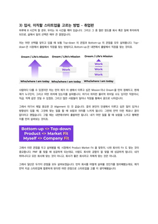 3) 입사, 이직할 스타트업을 고르는 방법 - 취업편
하루에 8 시간씩 잘 경우, 우리는 16 시간을 깨어 있습니다. 그리고 그 중 절반 정도를 회사 혹은 일에 투자하게
되므로, 삶에서 일의 선택은 매우 큰 결정입니다.
저는 어떤 선택을 앞두고 있을 때 보통 Top-down 의 관점과 Bottom-up 의 관점을 모두 살펴봅니다. Top-
down 은 시장에서 출발해서 직장을 찾는 방법이고, Bottom-up 은 내면에서 출발해서 직장을 찾는 것이죠.
사람마다 다를 수 있겠지만 저는 먼저 제가 이 생에서 이루고 싶은 Mission 이나 Dream 을 먼저 정해두고, 현재
제가 누구인지, 그리고 어떤 위치에 있는지를 살펴봅니다. 여기서 위치란 물리적 위치일 수도 있지만 직장이나,
직급, 직책 같은 것일 수 있겠죠. 그리고 많은 사람들이 일이나 직장을 통해서 꿈으로 나아갑니다.
그래서 여기서 제일 중요한 건 Alignment 인 것 같습니다. 결국 본인이 인생에서 이루고 싶은 일이 있거나
방향성이 있을 때, 그것에 맞는 일을 할 때 보람과 의미를 느끼게 됩니다. 그런데 만약 이런 목표나 꿈이
없더라고 괜찮습니다. 그럴 때는 내면에서부터 출발하면 됩니다. 내가 어떤 일을 할 때 보람을 느끼고 행복한
지를 먼저 살펴보는 것이죠.
그래서 이런 관점을 두고 살펴봤을 때, 시장에서 Product Market Fit 을 찾듯이, 나와 회사의 Fit 도 찾는 것이
중요합니다. PMF 를 찾을 때 성공하게 되는데요, 사람도 회사와 궁합이 잘 맞을 때 성공하게 됩니다. 내가
뛰어나다고 모든 회사에 맞는 것이 아니고, 회사가 좋은 회사라고 저에게 맞는 것은 아니죠.
그래서 일단은 두가지 관점을 모두 살펴보겠습니다. 먼저 회사를 어떻게 살펴볼 것인가를 정리해봤는데요, 제가
만약 지금 스타트업에 합류하게 된다면 어떤 관점으로 스타트업을 고를 지 생각해봤습니다.
 