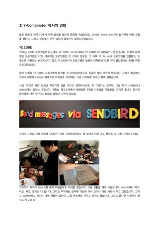 3) Y-Combinator 에서의 경험
많은 분들이 제가 YC에서 어떤 경험을 했는지 궁금해 하셨는데요, 2016년 winter batch에 참가해서 어떤 경험
을 했는지, 그리고 이후로는 어떤 과정이 있었는지 말씀드리겠습니다.
YC CORE
YC에는 4가지 프로그램이 있는데요, YC CORE, YC ALUMNI, YC CAMP, YC GROWTH 가 있습니다. 저희가 참여
했던 프로그램은 YC의 대표적인 프로그램인 YC CORE 였구요, 그 이후 YC ALUMNI 프로그램을 진행했고, 또
별도로 진행되는 YC CAMP가 있고, YC GROWTH 프로그램은 일종의 대학원생(YC를 이미 졸업했다는 뜻)을 위한
프로그램입니다.
일단 저희가 YC CORE 프로그램에 참가한 건 2016년이었구요, 지금은 많이 바뀌긴 했습니다. 그리고 최근에는
코로나 때문에 remote 클래스로 바뀌었죠. 이전에는 그냥 사무실에 만나서 함께 일했습니다.
사실 YC라고 하면 엄청난 무언가가 있을 거라고 생각하시는데, 꼭 그렇지는 않구요, 그냥 자기 사무실이나
Airbnb에서 일하는 것입니다. 저희는 테크스타에서 제공받은 3개월 사무실을 이용했죠. 그리고 끝나고 근처의
중식당에 가서 한 주의 회포를 달랬던 기억이 있네요.
그리고 사무실 자석 칠판에 지나가는 다른 스타트업이라도 좀 보라고 이런 것도 했었죠 J 그런 기억이 나네요.
그러다가 저희가 Airbnb를 통해 마운틴뷰로 이사를 했습니다. 사실 생활은 매우 비참합니다. Airbnb에서 자고,
먹고, 싸고, 일하고 다 합니다. 그리고 저녁에는 근처에 마트에 가서 고기나 라면 사와서 먹고 그랬습니다. 그리
고 soylent라고 마시는 대체 식품이 있는데, 그걸 박스째로 사두고 먹기도 했습니다. 그리고 끝나면 저희끼리 회
식도 하구요 J
 
