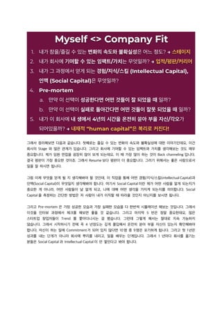 그래서 정리해보면 다음과 같습니다. 첫째로는 즐길 수 있는 변화의 속도와 불확실성에 대한 이야기인데요, 이건
회사의 Stage 와 많은 관계가 있습니다. 그리고 회사에 기여할 수 있는 임팩트와 가치를 생각해보는 것도 매우
중요합니다. 제가 임원 면접을 굉장히 많이 보게 되는데요, 이 때 가장 많이 하는 것이 Back channeling 입니다.
결국 평판이 가장 중요한 것이죠. 그래서 Resume 보다 평판이 더 중요합니다. 그러기 위해서는 좋은 사람으로서
일을 잘 하시면 됩니다.
그럼 이제 무엇을 얻게 될 지 생각해봐야 할 것인데, 이 직업을 통해 어떤 경험/지식/스킬(intellectual Capital)과
인맥(Social Capital)이 무엇일지 생각해봐야 합니다. 여기서 Social Capital 이란 제가 어떤 사람을 알게 되는지가
중요한 게 아니라, 어떤 사람들이 날 알게 되고, 나에 대해 어떤 생각을 가지게 되는지를 의미합니다. Social
Capital 을 측정하는 간단한 방법은 저 사람이 내가 이직할 때 따라올 것인지 아닌지를 보시면 됩니다.
그리고 Pre-mortem 은 가장 성공한 모습과 가장 실패한 모습을 다 한번씩 시뮬레이션 해보는 것입니다. 그래서
이것을 인터뷰 과정에서 체크를 해보면 좋을 것 같습니다. 그리고 마지막 5 번은 정말 중요한데요, 많은
스타트업 창업자들이 Trend 를 쫓아다니시는 걸 봤습니다. 그런데 그렇게 해서는 절대로 지속 가능하지
않습니다. 그래서 시작하시기 전에 꼭 4 년정도는 깊게 몰입해서 온전히 쏟아 부을 자신이 있는지 확인해봐야
합니다. 자신이 하는 일에 Commitment가 되어 있지 않다면 10명 중 9명은 포기하게 됩니다. 그리고 첫 1년은
성과를 내는 단계가 아니라 회사에 뿌리를 내리고, 일을 배우는 단계입니다. 그래서 1 년마다 회사를 옮기는
분들은 Social Capital 과 Intellectual Capital 이 안 쌓인다고 봐야 합니다.
 