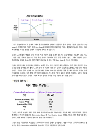 그리고 Stage 와 Risk 의 관계에 대해서 좀 더 상세하게 살펴보고 싶은데요, 둘의 관계는 다음과 같습니다. Early
stage 는 현금이 적고 기회가 많고, Late Stage 로 갈수록 현금이 많아지고 기회는 줄어들게 됩니다. 그래서 현금,
복리후생을 따지는 분들은 당연히 대기업에 가시는 게 낫습니다.
그런데 스타트업의 핵심은 그게 아니라 저기 파란색 선을 보셔야 합니다. 무질서한만큼 리스크가 크고 대신
그만큼 성장 기회가 많습니다. 어떤 우선 순위가 정리되어 있지 않은 경우도 많고, 그래서 굉장히 견디기
어려워하실 분들도 있습니다. 그런 분들은 감당하실 수 있는 만큼 Late Stage 로 가시는 게 좋겠죠.
그래서 자신이 해당 포지션에서 기대하는 보상은 어느 정도 선인가? 내가 선호하는 것은 현금 우선인가 주식
우선인가?를 생각해보셔야 합니다. 그래서 이 때 자신에 대한 기대 관리가 굉장히 중요한데요, 어떤 것이 적정한
선이고, 자신이 감당, 선호할 수 있는지에 대한 Strike zone 을 설정하는 것을 잘 해야 합니다. 여기서 다른
사람들이랑 비교하는 것은 정말 아무 의미가 없습니다. 자신만의 기준이 필요한 것이죠. 처음에는 당연히 현금을
많이 받는 사람이 웃고 있지만 나중에 회사가 잘되면 주식을 가진 사람이 웃고 있을 겁니다.
💡보상에 대한 팁💡
그리고 여기서 보상에 대한 팁을 하나 알려드리겠습니다. 자본주의의 구조에 대한 이야기인데요, 수입의
종류에는 2 가지가 있습니다. Commission-based & Fixed Income-based 인데요, 하나는 모든 것을 %로 받는
것이고, 다른 하나는 고정적인 금액으로 받는 것을 의미합니다.
그런데 모든 자본주의의 핵심은요, Commission-based 인생이 승리합니다. 자본주의에서 Economic Status 를
바꾸는 길은 Commission-based 밖에 없습니다. 그것이 자본주의의 법칙입니다.
 