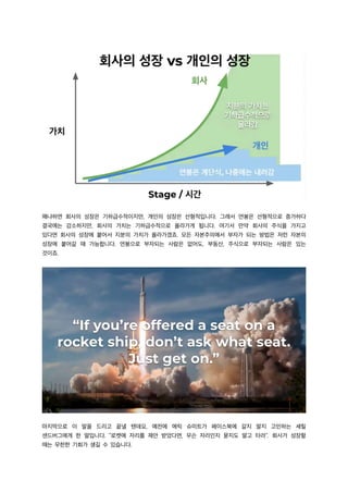 왜냐하면 회사의 성장은 기하급수적이지만, 개인의 성장은 선형적입니다. 그래서 연봉은 선형적으로 증가하다
결국에는 감소하지만, 회사의 가치는 기하급수적으로 올라가게 됩니다. 여기서 만약 회사의 주식을 가지고
있다면 회사의 성장에 붙어서 지분의 가치가 올라가겠죠. 모든 자본주의에서 부자가 되는 방법은 저런 자본의
성장에 붙어갈 때 가능합니다. 연봉으로 부자되는 사람은 없어도, 부동산, 주식으로 부자되는 사람은 있는
것이죠.
마지막으로 이 말을 드리고 끝낼 텐데요, 예전에 에릭 슈미트가 페이스북에 갈지 말지 고민하는 셰릴
샌드버그에게 한 말입니다. “로켓에 자리를 제안 받았다면, 무슨 자리인지 묻지도 말고 타라”. 회사가 성장할
때는 무한한 기회가 생길 수 있습니다.
 