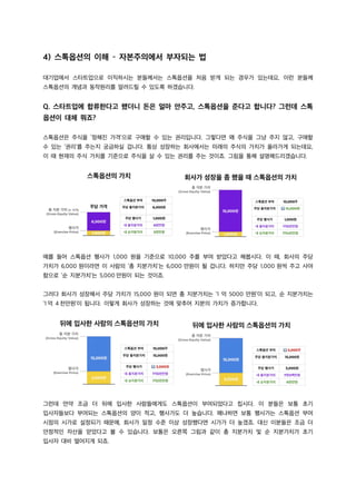 4) 스톡옵션의 이해 – 자본주의에서 부자되는 법
대기업에서 스타트업으로 이직하시는 분들께서는 스톡옵션을 처음 받게 되는 경우가 있는데요, 이런 분들께
스톡옵션의 개념과 동작원리를 알려드릴 수 있도록 하겠습니다.
Q. 스타트업에 합류한다고 했더니 돈은 얼마 안주고, 스톡옵션을 준다고 합니다? 그런데 스톡
옵션이 대체 뭐죠?
스톡옵션은 주식을 ‘정해진 가격’으로 구매할 수 있는 권리입니다. 그렇다면 왜 주식을 그냥 주지 않고, 구매할
수 있는 ‘권리’를 주는지 궁금하실 겁니다. 통상 성장하는 회사에서는 미래의 주식의 가치가 올라가게 되는데요,
이 때 현재의 주식 가치를 기준으로 주식을 살 수 있는 권리를 주는 것이죠. 그림을 통해 설명해드리겠습니다.
예를 들어 스톡옵션 행사가 1,000 원을 기준으로 10,000 주를 부여 받았다고 해봅시다. 이 때, 회사의 주당
가치가 6,000 원이라면 이 사람의 ‘총 지분가치’는 6,000 만원이 될 겁니다. 하지만 주당 1,000 원씩 주고 사야
함으로 ‘순 지분가치’는 5,000 만원이 되는 것이죠.
그러다 회사가 성장해서 주당 가치가 15,000 원이 되면 총 지분가치는 ‘1 억 5000 만원’이 되고, 순 지분가치는
‘1 억 4 천만원’이 됩니다. 이렇게 회사가 성장하는 것에 맞추어 지분의 가치가 증가합니다.
그런데 만약 조금 더 뒤에 입사한 사람들에게도 스톡옵션이 부여되었다고 칩시다. 이 분들은 보통 초기
입사자들보다 부여되는 스톡옵션의 양이 적고, 행사가도 더 높습니다. 왜냐하면 보통 행사가는 스톡옵션 부여
시점의 시가로 설정되기 때문에, 회사가 일정 수준 이상 성장했다면 시가가 더 높겠죠. 대신 이분들은 조금 더
안정적인 자산을 얻었다고 볼 수 있습니다. 보통은 오른쪽 그림과 같이 총 지분가치 및 순 지분가치가 초기
입사자 대비 떨어지게 되죠.
 