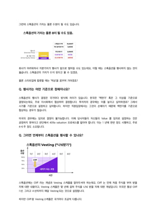그런데 스톡옵션의 가치는 물론 0 원이 될 수도 있습니다.
회사가 어려워져서 지분가치가 행사가 밑으로 떨어질 수도 있는데요, 이럴 때는 스톡옵션을 행사하지 않는 것이
옳습니다. 스톡옵션의 가치가 0 이 된다고 볼 수 있겠죠.
물론 스타트업에 합류할 때는 ‘떡상’을 꿈꾸며 가야겠죠?
Q. 행사가는 어떤 기준으로 정해지나요?
스톡옵션의 행사가 결정은 국가마다 방식에 차이가 있습니다. 한국은 ‘액면가’ 혹은 그 이상을 기준으로
결정되는데요, 주로 이사회에서 협상하여 결정합니다. 투자자의 경우에는 이를 높이고 싶어하겠죠? 그래서
시가를 기준으로 설정하고 싶어합니다. 하지만 직원입장에서는 그것이 손해이기 때문에 액면가를 기준으로
협상하는 경우가 많습니다.
미국의 경우에는 임의로 결정이 불가능합니다. 이해 당사자들이 자신들의 Value 를 임의로 설정하는 것은
공정하지 못하다고 판단해서 409a valuation 프로세스를 밟아야 합니다. 이는 1 년에 한번 정도 시행하고, 주로
4-6 주 정도 소요됩니다.
Q. 그러면 언제부터 스톡옵션을 행사할 수 있나요?
스톡옵션에는 Cliff 라는 개념과 Vesting 스케줄을 알아두셔야 하는데요, Cliff 는 언제 처음 주식을 부여 받을
지에 대한 내용이고, Vesting 스케줄은 몇 년에 걸쳐 주식을 나눠 받을 지에 대한 개념입니다. 미국은 통상 Cliff
1 년, 그리고 4 년차까지 매달 Vesting 되는 것으로 설정합니다.
하지만 Cliff 랑 Vesting 스케줄은 국가마다 조금씩 다릅니다.
 