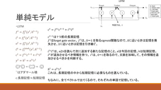 単純モデル
・LSTM
𝑓𝑡
= 𝑓𝑓
𝜎
(𝑥𝑡
, ℎ𝑡−1
)
𝑖𝑡 = 𝑓𝑖
𝜎
(𝑥𝑡, ℎ𝑡−1)
𝑜𝑡
= 𝑓𝑜
𝜎
(𝑥𝑡
, ℎ𝑡−1
)
𝑐𝑡
= 𝑓𝑐
𝑡𝑎𝑛ℎ
(𝑥𝑡
, ℎ𝑡−1
)
𝑐𝑡
= 𝑓𝑡
°𝑐𝑡−1
+ 𝑖𝑡
°𝑐𝑡
𝑦𝑡
= ℎ𝑡
= 𝑜𝑡
°𝑐𝑡
1
2
° 3
4
= 1∗3
2∗4
= 3
8
゜はアダマール積
c:長期記憶 h:短期記憶
𝑐𝑡
= 𝑓𝑡
°𝑐𝑡−1
+ 𝑖𝑡
°𝑐𝑡
𝑐𝑡−1
は１つ前の長期記憶
𝑓𝑡はforget gate vector。 𝑓𝑡は、0～1 を取るsigmoid関数なので、0に近いときは記憶を喪
失させ、1に近いときは記憶を引き継ぐ。
𝑖𝑡
°𝑐𝑡
は、xとhを読んで次に追加する新たな記憶のこと。xは今回の記憶。hは短期記憶。
𝑐𝑡
が追加させるべき情報を持つ。 𝑖𝑡
は、0～1を取るので、文脈を加味して、その情報を追
加させるべきかを判断する。
ℎ𝑡 = 𝑜𝑡°𝑐𝑡
これは、長期記憶の中から短期記憶に必要なものを選んでいる。
ちなみに、全てベクトルで出てくるので、それぞれの単語で記憶している。
今回では、 𝑐
 