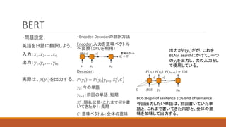 BERT
・問題設定：
英語を日語に翻訳しよう。
入力：𝑥1, 𝑥2, … , 𝑥𝑛
出力：𝑦1, 𝑦2, … , 𝑦𝑚
実際は、𝑝(𝑦𝑖)を出力する。
・Encoder-Decoderの翻訳方法
Encoder:入力を意味ベクトル
へ変換（GRUを利用）
Decoder：
𝑃 𝑦𝑖 = 𝑃 𝑦𝑖 𝑦𝑖−1, 𝑆𝑖
𝑑
, 𝐶
𝑦𝑖：今の単語
𝑦𝑖−1：前回の単語：短期
𝑆𝑖
𝑑
：隠れ状態（これまで何を書
いてきたか）：長期
𝐶：意味ベクトル：全体の意味
𝑠1
𝑒
𝑠2
𝑒
𝑠𝑛
𝑒
= 𝐶
𝑥1 𝑥2 𝑥𝑛
GRU 意味ベクトル
𝑠1
𝑑
𝑠2
𝑑
𝐵𝑂𝑆 𝑦1 𝑦𝑚
𝑃 𝑦1 𝑃 𝑦2 𝑃 𝑦𝑚+1 = 𝐸𝑂𝑆
BOS:Begin of sentence EOS:End of sentence
今回出力したい単語は、前回書いていた単
語と、これまで書いてきた内容と、全体の意
味を加味して出力する。
𝐶
出力が𝑃(𝑦𝑖)だが、これを
BEAM searchにかけて、一つ
の𝑦𝑖を出力し、次の入力とし
て使用している。
 