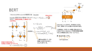 BERT
・Attention(RNN search)の翻訳方法
Encoder:固定次元の意味ベクトルで
はなく、文脈を加味した単語ベクト
ルを作る。
ℎ𝑖 = 𝑐𝑜𝑛𝑐𝑎𝑡 ℎ𝑖, ℎ𝑖 =
ℎ𝑖
ℎ𝑖
ℎ1 ℎ2
𝑥2 𝑥𝑛
ℎ1 ℎ2
ℎ𝑛
𝑥1
ℎ𝑛−1
ℎ1
ℎ𝑛−1 ℎ𝑛
𝑥𝑛−1 𝑥𝑛
𝑥1
ℎ𝑛
BiGRU
GRU
前後の文脈を加味して、
各単語（の意味）をベクトル化
Decoder：
𝑃 𝑦𝑖 = 𝑃 𝑦𝑖 𝑦𝑖−1, 𝑆𝑖
𝑑
, 𝐶𝑖
𝐶𝑖 = 𝑗 α𝑖𝑗ℎ𝑗
α𝑖𝑗 =
exp 𝑒𝑖𝑗
𝑘 exp 𝑒𝑖𝑘
=
𝑗
𝑠𝑜𝑓𝑡𝑚𝑎𝑥
𝑒𝑖𝑗
𝑒𝑖𝑗 = 𝑡𝑣𝑎 𝑓𝑡𝑎𝑛ℎ
𝑆𝑖−1
𝑑
, ℎ𝑗
= 𝑡𝑣𝑎 tanh 𝑊𝑠𝑖−1
𝑑
+ 𝑈ℎ𝑖
Attention
softmaxは、0～1なので、その和は１となる。
つまり、意味ベクトルの重み付きの和である。
この意味は、注目したい単語に重みを付けて
いるということ。Attention!→今回の単語の翻訳
ではこの単語を注目してね！ということ。
例：私は日本人です。
I am Japanese .
二層のNNを使って、どの
単語に注目するかを𝑆𝑖−1
𝑑
とℎ𝑗から決ている。
Bi GRU
𝑥2 𝑥𝑛
𝑥1
ℎ1 ℎ2 ℎ𝑛
𝑦𝑖−1
𝑠𝑖−1
𝑑
𝑃 𝑦𝑖
𝑠𝑖
𝑑
𝐶𝑖
𝑑𝑖1
𝑑𝑖2
𝑑𝑖𝑛
 
