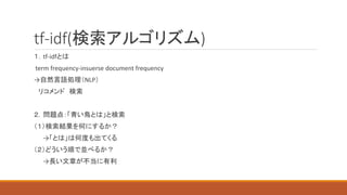 tf-idf(検索アルゴリズム)
１．tf-idfとは
term frequency-insuerse document frequency
→自然言語処理（NLP）
リコメンド 検索
２．問題点：「青い鳥とは」と検索
（１）検索結果を何にするか？
→「とは」は何度も出てくる
（２）どういう順で並べるか？
→長い文章が不当に有利
 