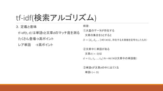 tf-idf(検索アルゴリズム)
３．定義と意味
tf-idf(t, d) は単語tと文章dのマッチ度を測る
たくさん登場→高ポイント
レア単語 →高ポイント
前提：
①大量のデータが存在する
文章の集合をDとすると
𝐷 = 𝑑1, 𝑑2, … #D（#Dは、存在する文章数を記号化したもの）
②文章中に単語がある
文章d ( <- D)は
𝑑 = 𝑡1, 𝑡2, … , 𝑡𝑁 N = #d（Nは文章中の単語数）
③単語tが文章dの中に出てくる
単語t ( <- D)
 