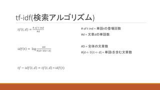tf-idf(検索アルゴリズム)
# of t ind = 単語tの登場回数
#d = 文章dの単語数
#D = 全体の文章数
#{d <- D|t <- d} = 単語tを含む文章数
𝑡𝑓 𝑡, 𝑑 =
# 𝑜𝑓 𝑡 𝑖𝑛𝑑
#𝑑
𝑖𝑑𝑓 𝑡 = log
#𝐷
#{𝑑←𝐷|𝑡←𝑑}
𝑡𝑓 − 𝑖𝑑𝑓 𝑡, 𝑑 = 𝑡𝑓 𝑡, 𝑑 ∗ 𝑖𝑑𝑓(𝑡)
 